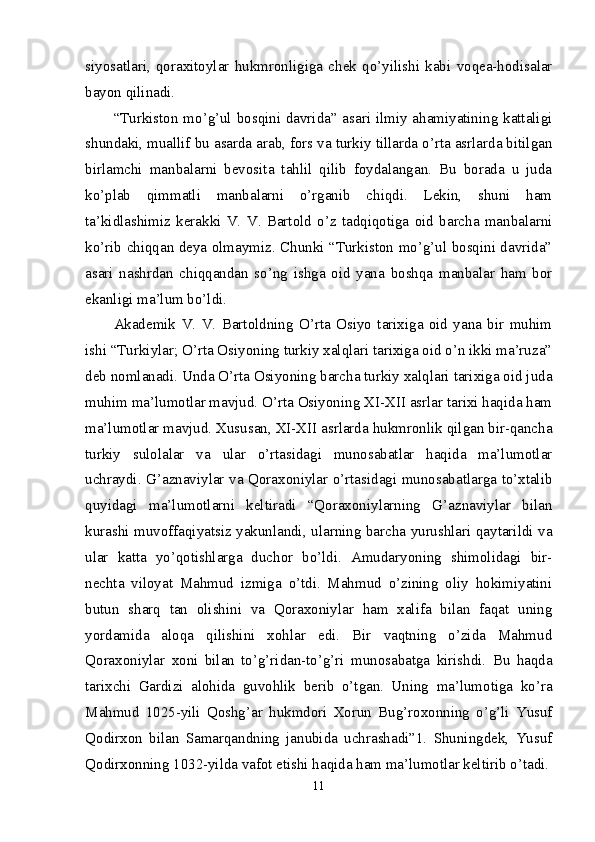 siyosatlari,   qoraxitoylar   hukmronligiga   chek   qo’yilishi   kabi   voqea-hodisalar
bayon qilinadi. 
“Turkiston mo’g’ul bosqini davrida” asari ilmiy ahamiyatining kattaligi
shundaki, muallif bu asarda arab, fors va turkiy tillarda o’rta asrlarda bitilgan
birlamchi   manbalarni   bevosita   tahlil   qilib   foydalangan.   Bu   borada   u   juda
ko’plab   qimmatli   manbalarni   o’rganib   chiqdi.   Lekin,   shuni   ham
ta’kidlashimiz   kerakki   V.   V.   Bartold   o’z   tadqiqotiga   oid   barcha   manbalarni
ko’rib chiqqan deya olmaymiz. Chunki “Turkiston mo’g’ul bosqini davrida”
asari   nashrdan   chiqqandan   so’ng   ishga   oid   yana   boshqa   manbalar   ham   bor
ekanligi ma’lum bo’ldi. 
Akademik   V.   V.   Bartoldning   O’rta   Osiyo   tarixiga   oid   yana   bir   muhim
ishi “Turkiylar; O’rta Osiyoning turkiy xalqlari tarixiga oid o’n ikki ma’ruza”
deb nomlanadi. Unda O’rta Osiyoning barcha turkiy xalqlari tarixiga oid juda
muhim ma’lumotlar mavjud. O’rta Osiyoning XI-XII asrlar tarixi haqida ham
ma’lumotlar mavjud. Xususan, XI-XII asrlarda hukmronlik qilgan bir-qancha
turkiy   sulolalar   va   ular   o’rtasidagi   munosabatlar   haqida   ma’lumotlar
uchraydi. G’aznaviylar va Qoraxoniylar o’rtasidagi munosabatlarga to’xtalib
quyidagi   ma’lumotlarni   keltiradi   “Qoraxoniylarning   G’aznaviylar   bilan
kurashi muvoffaqiyatsiz yakunlandi, ularning barcha yurushlari qaytarildi va
ular   katta   yo’qotishlarga   duchor   bo’ldi.   Amudaryoning   shimolidagi   bir-
nechta   viloyat   Mahmud   izmiga   o’tdi.   Mahmud   o’zining   oliy   hokimiyatini
butun   sharq   tan   olishini   va   Qoraxoniylar   ham   xalifa   bilan   faqat   uning
yordamida   aloqa   qilishini   xohlar   edi.   Bir   vaqtning   o’zida   Mahmud
Qoraxoniylar   xoni   bilan   to’g’ridan-to’g’ri   munosabatga   kirishdi.   Bu   haqda
tarixchi   Gardizi   alohida   guvohlik   berib   o’tgan.   Uning   ma’lumotiga   ko’ra
Mahmud   1025-yili   Qoshg’ar   hukmdori   Xorun   Bug’roxonning   o’g’li   Yusuf
Qodirxon   bilan   Samarqandning   janubida   uchrashadi”1.   Shuningdek,   Yusuf
Qodirxonning 1032-yilda vafot etishi haqida ham ma’lumotlar keltirib o’tadi.
11