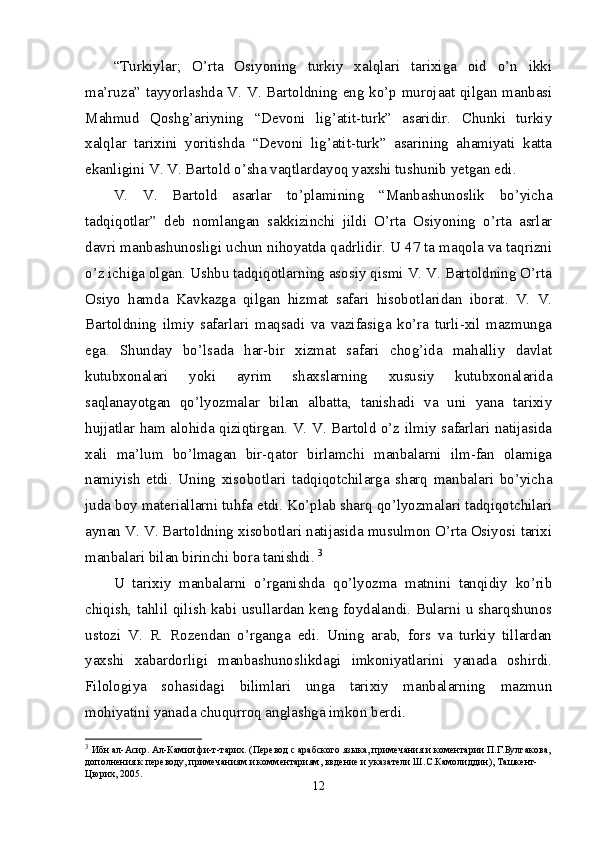 “Turkiylar;   O’rta   Osiyoning   turkiy   xalqlari   tarixiga   oid   o’n   ikki
ma’ruza” tayyorlashda V. V. Bartoldning eng ko’p murojaat qilgan manbasi
Mahmud   Qoshg’ariyning   “Devoni   lig’atit-turk”   asaridir.   Chunki   turkiy
xalqlar   tarixini   yoritishda   “Devoni   lig’atit-turk”   asarining   ahamiyati   katta
ekanligini V. V. Bartold o’sha vaqtlardayoq yaxshi tushunib yetgan edi. 
V.   V.   Bartold   asarlar   to’plamining   “Manbashunoslik   bo’yicha
tadqiqotlar”   deb   nomlangan   sakkizinchi   jildi   O’rta   Osiyoning   o’rta   asrlar
davri manbashunosligi uchun nihoyatda qadrlidir. U 47 ta maqola va taqrizni
o’z ichiga olgan. Ushbu tadqiqotlarning asosiy qismi V. V. Bartoldning O’rta
Osiyo   hamda   Kavkazga   qilgan   hizmat   safari   hisobotlaridan   iborat.   V.   V.
Bartoldning   ilmiy   safarlari   maqsadi   va   vazifasiga   ko’ra   turli-xil   mazmunga
ega.   Shunday   bo’lsada   har-bir   xizmat   safari   chog’ida   mahalliy   davlat
kutubxonalari   yoki   ayrim   shaxslarning   xususiy   kutubxonalarida
saqlanayotgan   qo’lyozmalar   bilan   albatta,   tanishadi   va   uni   yana   tarixiy
hujjatlar ham alohida qiziqtirgan. V. V. Bartold o’z ilmiy safarlari natijasida
xali   ma’lum   bo’lmagan   bir-qator   birlamchi   manbalarni   ilm-fan   olamiga
namiyish   etdi.   Uning   xisobotlari   tadqiqotchilarga   sharq   manbalari   bo’yicha
juda boy materiallarni tuhfa etdi. Ko’plab sharq qo’lyozmalari tadqiqotchilari
aynan V. V. Bartoldning xisobotlari natijasida musulmon O’rta Osiyosi tarixi
manbalari bilan birinchi bora tanishdi.  3
U   tarixiy   manbalarni   o’rganishda   qo’lyozma   matnini   tanqidiy   ko’rib
chiqish, tahlil qilish kabi usullardan keng foydalandi. Bularni u sharqshunos
ustozi   V.   R.   Rozendan   o’rganga   edi.   Uning   arab,   fors   va   turkiy   tillardan
yaxshi   xabardorligi   manbashunoslikdagi   imkoniyatlarini   yanada   oshirdi.
Filologiya   sohasidagi   bilimlari   unga   tarixiy   manbalarning   mazmun
mohiyatini yanada chuqurroq anglashga imkon berdi. 
3
  Ибн ал-Асир. Ал-Камил фи-т-тарих. (Перевод с арабского языка, примечания и коментарии П.Г.Булгакова,
дополнения к переводу, примечаниям и комментариям, ввдение и указатели Ш.С.Камолиддин), Ташкент-
Цюрих, 2005. 
12 