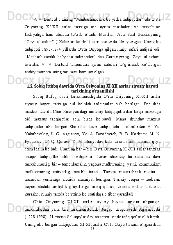 V. V. Bartold o’zining “Manbashunoslik bo’yicha tadqiqotlar” ida O’rta
Osiyoning   XI-XII   asrlar   tarixiga   oid   ayrim   manbalari   va   tarixchilari
faoliyatiga   ham   alohida   to’xab   o’tadi.   Masalan,   Abu   Said   Gardiziyning
“Zayn   ul-axbor”   (“Xabarlar   ko’rki”)   asari   xususida   fikr   yuritgan.   Uning   bu
tadqiqoti   1893-1894   yillarda   O’rta   Osiyoga   qilgan   ilmiy   safari   natijasi   edi.
“Manbashunoslik   bo’yicha   tadqiqotlar”   dan   Gardiziyning   “Zayn   ul-axbor”
asaridan   V.   V.   Bartold   tomonidan   ayrim   xatolari   to’g’irlanib   ko’chirgan
arabiy matn va uning tarjimasi ham joy olgan1. 
1.2. Sobiq Ittifoq davrida O’rta Osiyoning XI-XII asrlar siyosiy hayoti
tarixining o’rganilishi
Sobiq   Ittifoq   davri   tarixshunosligida   O’rta   Osiyoning   XI-XII   asrlar
siyosiy   hayoti   tarixiga   oid   ko’plab   tadqiqotlar   olib   borilgan.   Endilikda
mazkur   davrda   Chor   Rossiyasidagi   umumiy   tadqqiqotlardan   farqli   mavzuga
oid   maxsus   tadqiqotlar   soni   biroz   ko’paydi.   Mana   shunday   maxsus
tadqiqotlar   olib   borgan   Sho’rolar   davri   tadqiqotchi   –   olimlardan   A.   Yu.
Yakubovskiy,   S.   G.   Agajanov,   Ye.   A.   Davidovich,   B.   D.   Kochnev,   M.   N.
Fyodorov,   O’   Q.   Qoraev,   Z.   M.   Bunyodov   kabi   tarixchilarni   alohida   qayd
etish lozim bo’ladi. Ularning har – biri O’rta Osiyoning XI-XII asrlar tarixiga
chuqur   tadqiqotlar   olib   borishganlar.   Lekin   shunday   bo’lsada   bu   davr
tarixshunosligi bir – tomonlamalik, yagona mafkuraning, ya’ni, kommunizm
mafkurasining   ustivorligi   sezilib   turadi.   Tarixni   materialistik   nuqtai   –
nazardan   yoritishga   alohida   ahamiyat   berilgan.   Tarixiy   voqea   –   hodisani
bayon   etishda   sinfiylik   g’oyalariga   sodiq   qolish,   tarixda   sinflar   o’rtasida
kurashni sunniy tarzda bo’rttirib ko’rsatishga e’tibor qaratiladi. 
O’rta   Osiyoning   XI-XII   asrlar   siyosiy   hayoti   tarixini   o’rgangan
tarixchilardan   yana   biri   turkmanistonlik   Sergey   Grigorevich   Agajanovdir
(1928-1998) . U asosan Saljuqiylar davlati tarixi ustida tadqiqotlar olib bordi.
Uning olib borgan tadqiqotlari XI-XII asrlar O’rta Osiyo tarixini o’rganishda
13