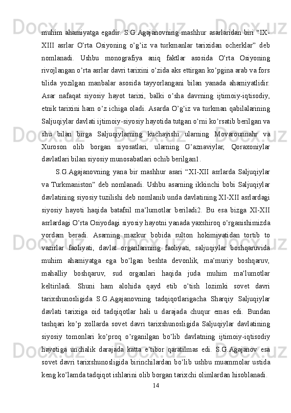 muhim  ahamiyatga  egadir.   S.G.Agajanovning   mashhur   asarlaridan  biri  “IX-
XIII   asrlar   O’rta   Osiyoning   o’g’iz   va   turkmanlar   tarixidan   ocherklar”   deb
nomlanadi.   Ushbu   monografiya   aniq   faktlar   asosida   O’rta   Osiyoning
rivojlangan o’rta asrlar davri tarixini o’zida aks ettirgan ko’pgina arab va fors
tilida   yozilgan   manbalar   asosida   tayyorlangani   bilan   yanada   ahamiyatlidir.
Asar   nafaqat   siyosiy   hayot   tarixi,   balki   o’sha   davrning   ijtimoiy-iqtisodiy,
etnik tarixini ham o’z ichiga oladi. Asarda O’g’iz va turkman qabilalarining
Saljuqiylar davlati ijtimoiy-siyosiy hayotida tutgan o’rni ko’rsatib berilgan va
shu   bilan   birga   Saljuqiylarning   kuchayishi   ularning   Movarounnahr   va
Xuroson   olib   borgan   siyosatlari,   ularning   G’aznaviylar,   Qoraxoniylar
davlatlari bilan siyosiy munosabatlari ochib berilgan1. 
S.G.Agajanovning   yana   bir   mashhur   asari   “XI-XII   asrlarda   Saljuqiylar
va  Turkmaniston”  deb  nomlanadi.  Ushbu  asarning  ikkinchi  bobi  Saljuqiylar
davlatining siyosiy tuzilishi deb nomlanib unda davlatining XI-XII asrlardagi
siyosiy   hayoti   haqida   batafsil   ma’lumotlar   beriladi2.   Bu   esa   bizga   XI-XII
asrlardagi O’rta Osiyodagi siyosiy hayotni yanada yaxshiroq o’rganishimizda
yordam   beradi.   Asarning   mazkur   bobida   sulton   hokimiyatidan   tortib   to
vazirlar   faoliyati,   davlat   organlarining   faoliyati,   saljuqiylar   boshqaruvida
muhim   ahamiyatga   ega   bo’lgan   beshta   devonlik,   ma’muriy   boshqaruv,
mahalliy   boshqaruv,   sud   organlari   haqida   juda   muhim   ma’lumotlar
keltiriladi.   Shuni   ham   alohida   qayd   etib   o’tish   lozimki   sovet   davri
tarixshunosligida   S.G.Agajanovning   tadqiqotlarigacha   Sharqiy   Saljuqiylar
davlati   tarixiga   oid   tadqiqotlar   hali   u   darajada   chuqur   emas   edi.   Bundan
tashqari   ko’p   xollarda   sovet   davri   tarixshunosligida   Saljuqiylar   davlatining
siyosiy   tomonlari   ko’proq   o’rganilgan   bo’lib   davlatning   ijtimoiy-iqtisodiy
hayotiga   unchalik   darajada   katta   e’tibor   qaratilmas   edi.   S.G.Agajanov   esa
sovet   davri   tarixshunosligida   birinchilardan   bo’lib   ushbu   muammolar   ustida
keng ko’lamda tadqiqot ishlarini olib borgan tarixchi olimlardan hisoblanadi. 
14 