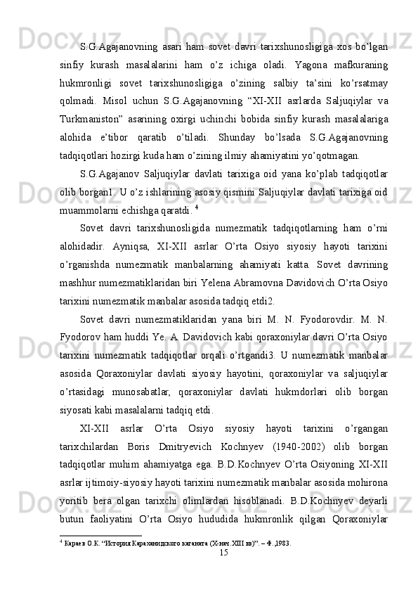 S.G.Agajanovning   asari   ham   sovet   davri   tarixshunosligiga   xos   bo’lgan
sinfiy   kurash   masalalarini   ham   o’z   ichiga   oladi.   Yagona   mafkuraning
hukmronligi   sovet   tarixshunosligiga   o’zining   salbiy   ta’sini   ko’rsatmay
qolmadi.   Misol   uchun   S.G.Agajanovning   “XI-XII   asrlarda   Saljuqiylar   va
Turkmaniston”   asarining   oxirgi   uchinchi   bobida   sinfiy   kurash   masalalariga
alohida   e’tibor   qaratib   o’tiladi.   Shunday   bo’lsada   S.G.Agajanovning
tadqiqotlari hozirgi kuda ham o’zining ilmiy ahamiyatini yo’qotmagan. 
S.G.Agajanov   Saljuqiylar   davlati   tarixiga   oid   yana   ko’plab   tadqiqotlar
olib borgan1. U o’z ishlarining asosiy qismini Saljuqiylar davlati tarixiga oid
muammolarni echishga qaratdi.  4
Sovet   davri   tarixshunosligida   numezmatik   tadqiqotlarning   ham   o’rni
alohidadir.   Ayniqsa,   XI-XII   asrlar   O’rta   Osiyo   siyosiy   hayoti   tarixini
o’rganishda   numezmatik   manbalarning   ahamiyati   katta.   Sovet   davrining
mashhur numezmatiklaridan biri Yelena Abramovna Davidovich O’rta Osiyo
tarixini numezmatik manbalar asosida tadqiq etdi2. 
Sovet   davri   numezmatiklaridan   yana   biri   M.   N.   Fyodorovdir.   M.   N.
Fyodorov ham huddi Ye. A. Davidovich kabi qoraxoniylar davri O’rta Osiyo
tarixini   numezmatik   tadqiqotlar   orqali   o’rtgandi3.   U   numezmatik   manbalar
asosida   Qoraxoniylar   davlati   siyosiy   hayotini,   qoraxoniylar   va   saljuqiylar
o’rtasidagi   munosabatlar,   qoraxoniylar   davlati   hukmdorlari   olib   borgan
siyosati kabi masalalarni tadqiq etdi. 
XI-XII   asrlar   O’rta   Osiyo   siyosiy   hayoti   tarixini   o’rgangan
tarixchilardan   Boris   Dmitryevich   Kochnyev   (1940-2002)   olib   borgan
tadqiqotlar   muhim   ahamiyatga   ega.   B.D.Kochnyev   O’rta   Osiyoning   XI-XII
asrlar ijtimoiy-siyosiy hayoti tarixini numezmatik manbalar asosida mohirona
yoritib   bera   olgan   tarixchi   olimlardan   hisoblanadi.   B.D.Kochnyev   deyarli
butun   faoliyatini   O’rta   Osiyo   hududida   hukmronlik   qilgan   Qoraxoniylar
4
  Караев О.К. “История Караханидского каганата (X-нач.XIII вв)”. – Ф.,1983. 
15 