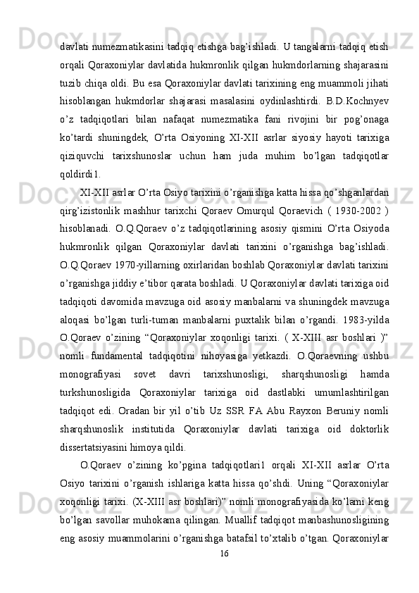 davlati numezmatikasini tadqiq etishga bag’ishladi. U tangalarni tadqiq etish
orqali Qoraxoniylar davlatida hukmronlik qilgan hukmdorlarning shajarasini
tuzib chiqa oldi. Bu esa Qoraxoniylar davlati tarixining eng muammoli jihati
hisoblangan   hukmdorlar   shajarasi   masalasini   oydinlashtirdi.   B.D.Kochnyev
o’z   tadqiqotlari   bilan   nafaqat   numezmatika   fani   rivojini   bir   pog’onaga
ko’tardi   shuningdek,   O’rta   Osiyoning   XI-XII   asrlar   siyosiy   hayoti   tarixiga
qiziquvchi   tarixshunoslar   uchun   ham   juda   muhim   bo’lgan   tadqiqotlar
qoldirdi1. 
XI-XII asrlar O’rta Osiyo tarixini o’rganishga katta hissa qo’shganlardan
qirg’izistonlik   mashhur   tarixchi   Qoraev   Omurqul   Qoraevich   (   1930-2002   )
hisoblanadi.   O.Q.Qoraev   o’z   tadqiqotlarining   asosiy   qismini   O’rta   Osiyoda
hukmronlik   qilgan   Qoraxoniylar   davlati   tarixini   o’rganishga   bag’ishladi.
O.Q.Qoraev 1970-yillarning oxirlaridan boshlab Qoraxoniylar davlati tarixini
o’rganishga jiddiy e’tibor qarata boshladi. U Qoraxoniylar davlati tarixiga oid
tadqiqoti davomida mavzuga oid asosiy manbalarni va shuningdek mavzuga
aloqasi   bo’lgan   turli-tuman   manbalarni   puxtalik   bilan   o’rgandi.   1983-yilda
O.Qoraev   o’zining   “Qoraxoniylar   xoqonligi   tarixi.   (   X-XIII   asr   boshlari   )”
nomli   fundamental   tadqiqotini   nihoyasiga   yetkazdi.   O.Qoraevning   ushbu
monografiyasi   sovet   davri   tarixshunosligi,   sharqshunosligi   hamda
turkshunosligida   Qoraxoniylar   tarixiga   oid   dastlabki   umumlashtirilgan
tadqiqot   edi.   Oradan   bir   yil   o’tib   Uz   SSR   FA   Abu   Rayxon   Beruniy   nomli
sharqshunoslik   institutida   Qoraxoniylar   davlati   tarixiga   oid   doktorlik
dissertatsiyasini himoya qildi. 
O.Qoraev   o’zining   ko’pgina   tadqiqotlari1   orqali   XI-XII   asrlar   O’rta
Osiyo   tarixini   o’rganish   ishlariga   katta   hissa   qo’shdi.   Uning   “Qoraxoniylar
xoqonligi tarixi. (X-XIII asr boshlari)” nomli monografiyasida ko’lami keng
bo’lgan   savollar   muhokama   qilingan.   Muallif   tadqiqot   manbashunosligining
eng asosiy muammolarini o’rganishga batafsil to’xtalib o’tgan. Qoraxoniylar
16 