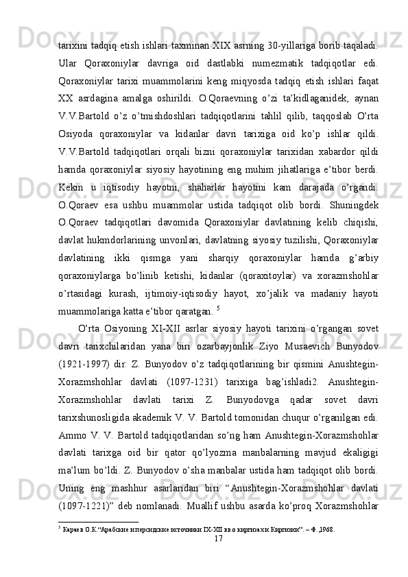 tarixini tadqiq etish ishlari taxminan XIX asrning 30-yillariga borib taqaladi.
Ular   Qoraxoniylar   davriga   oid   dastlabki   numezmatik   tadqiqotlar   edi.
Qoraxoniylar   tarixi   muammolarini   keng   miqyosda   tadqiq   etish   ishlari   faqat
XX   asrdagina   amalga   oshirildi.   O.Qoraevning   o’zi   ta’kidlaganidek,   aynan
V.V.Bartold   o’z   o’tmishdoshlari   tadqiqotlarini   tahlil   qilib,   taqqoslab   O’rta
Osiyoda   qoraxoniylar   va   kidanlar   davri   tarixiga   oid   ko’p   ishlar   qildi.
V.V.Bartold   tadqiqotlari   orqali   bizni   qoraxoniylar   tarixidan   xabardor   qildi
hamda   qoraxoniylar   siyosiy   hayotining   eng   muhim   jihatlariga   e’tibor   berdi.
Kekin   u   iqtisodiy   hayotni,   shaharlar   hayotini   kam   darajada   o’rgandi.
O.Qoraev   esa   ushbu   muammolar   ustida   tadqiqot   olib   bordi.   Shuningdek
O.Qoraev   tadqiqotlari   davomida   Qoraxoniylar   davlatining   kelib   chiqishi,
davlat hukmdorlarining unvonlari, davlatning siyosiy tuzilishi, Qoraxoniylar
davlatining   ikki   qismga   yani   sharqiy   qoraxoniylar   hamda   g’arbiy
qoraxoniylarga   bo’linib   ketishi,   kidanlar   (qoraxitoylar)   va   xorazmshohlar
o’rtasidagi   kurash,   ijtimoiy-iqtisodiy   hayot,   xo’jalik   va   madaniy   hayoti
muammolariga katta e’tibor qaratgan.  5
O’rta   Osiyoning   XI-XII   asrlar   siyosiy   hayoti   tarixini   o’rgangan   sovet
davri   tarixchilaridan   yana   biri   ozarbayjonlik   Ziyo   Musaevich   Bunyodov
(1921-1997)   dir.   Z.   Bunyodov   o’z   tadqiqotlarining   bir   qismini   Anushtegin-
Xorazmshohlar   davlati   (1097-1231)   tarixiga   bag’ishladi2.   Anushtegin-
Xorazmshohlar   davlati   tarixi   Z.   Bunyodovga   qadar   sovet   davri
tarixshunosligida akademik V. V. Bartold tomonidan chuqur o’rganilgan edi.
Ammo V. V. Bartold tadqiqotlaridan so’ng ham Anushtegin-Xorazmshohlar
davlati   tarixga   oid   bir   qator   qo’lyozma   manbalarning   mavjud   ekaligigi
ma’lum bo’ldi. Z. Bunyodov o’sha manbalar ustida ham tadqiqot olib bordi.
Uning   eng   mashhur   asarlaridan   biri   “Anushtegin-Xorazmshohlar   davlati
(1097-1221)”   deb   nomlanadi.   Muallif   ushbu   asarda   ko’proq   Xorazmshohlar
5
  Караев О.К.“Арабские и персидские источники IX-XII вв.о киргизах и Киргизии”. – Ф.,1968. 
17 