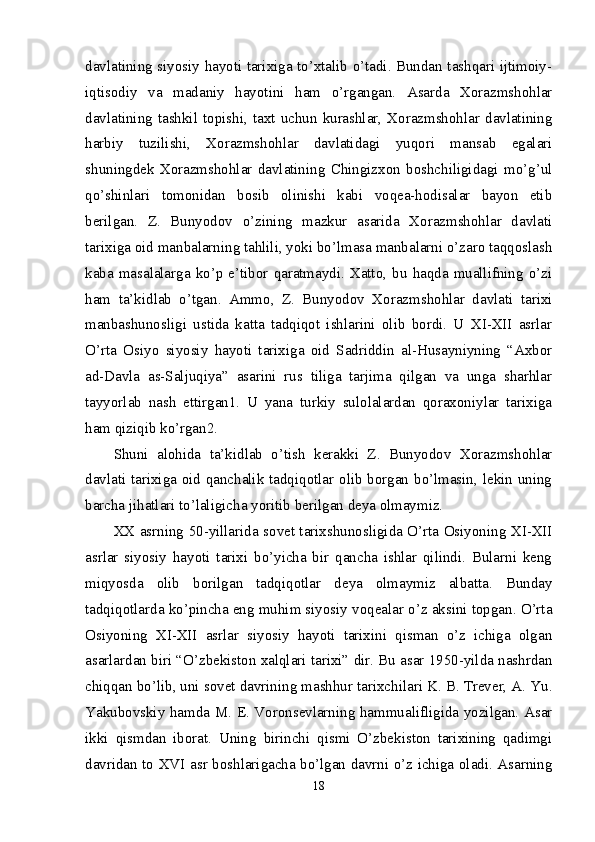 davlatining siyosiy hayoti tarixiga to’xtalib o’tadi. Bundan tashqari ijtimoiy-
iqtisodiy   va   madaniy   hayotini   ham   o’rgangan.   Asarda   Xorazmshohlar
davlatining  tashkil  topishi,  taxt  uchun  kurashlar,  Xorazmshohlar  davlatining
harbiy   tuzilishi,   Xorazmshohlar   davlatidagi   yuqori   mansab   egalari
shuningdek   Xorazmshohlar   davlatining   Chingizxon   boshchiligidagi   mo’g’ul
qo’shinlari   tomonidan   bosib   olinishi   kabi   voqea-hodisalar   bayon   etib
berilgan.   Z.   Bunyodov   o’zining   mazkur   asarida   Xorazmshohlar   davlati
tarixiga oid manbalarning tahlili, yoki bo’lmasa manbalarni o’zaro taqqoslash
kaba  masalalarga  ko’p  e’tibor  qaratmaydi.  Xatto,  bu  haqda  muallifning  o’zi
ham   ta’kidlab   o’tgan.   Ammo,   Z.   Bunyodov   Xorazmshohlar   davlati   tarixi
manbashunosligi   ustida   katta   tadqiqot   ishlarini   olib   bordi.   U   XI-XII   asrlar
O’rta   Osiyo   siyosiy   hayoti   tarixiga   oid   Sadriddin   al-Husayniyning   “Axbor
ad-Davla   as-Saljuqiya”   asarini   rus   tiliga   tarjima   qilgan   va   unga   sharhlar
tayyorlab   nash   ettirgan1.   U   yana   turkiy   sulolalardan   qoraxoniylar   tarixiga
ham qiziqib ko’rgan2. 
Shuni   alohida   ta’kidlab   o’tish   kerakki   Z.   Bunyodov   Xorazmshohlar
davlati tarixiga oid qanchalik tadqiqotlar olib borgan bo’lmasin, lekin uning
barcha jihatlari to’laligicha yoritib berilgan deya olmaymiz. 
XX asrning 50-yillarida sovet tarixshunosligida O’rta Osiyoning XI-XII
asrlar   siyosiy   hayoti   tarixi   bo’yicha   bir   qancha   ishlar   qilindi.   Bularni   keng
miqyosda   olib   borilgan   tadqiqotlar   deya   olmaymiz   albatta.   Bunday
tadqiqotlarda ko’pincha eng muhim siyosiy voqealar o’z aksini topgan. O’rta
Osiyoning   XI-XII   asrlar   siyosiy   hayoti   tarixini   qisman   o’z   ichiga   olgan
asarlardan biri “O’zbekiston xalqlari tarixi” dir. Bu asar 1950-yilda nashrdan
chiqqan bo’lib, uni sovet davrining mashhur tarixchilari K. B. Trever, A. Yu.
Yakubovskiy hamda M. E. Voronsevlarning hammualifligida yozilgan. Asar
ikki   qismdan   iborat.   Uning   birinchi   qismi   O’zbekiston   tarixining   qadimgi
davridan to XVI asr boshlarigacha bo’lgan davrni o’z ichiga oladi. Asarning
18 