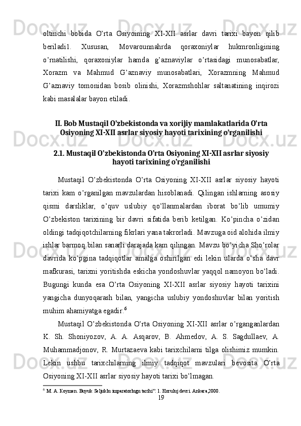 oltinchi   bobida   O’rta   Osiyoining   XI-XII   asrlar   davri   tarixi   bayon   qilib
beriladi1.   Xususan,   Movarounnahrda   qoraxoniylar   hukmronligining
o’rnatilishi,   qoraxoniylar   hamda   g’aznaviylar   o’rtasidagi   munosabatlar,
Xorazm   va   Mahmud   G’aznaviy   munosabatlari,   Xorazmning   Mahmud
G’aznaviy   tomonidan   bosib   olinishi,   Xorazmshohlar   saltanatining   inqirozi
kabi masalalar bayon etiladi. 
II. Bob Mustaqil O’zbekistonda va xorijiy mamlakatlarida O’rta
Osiyoning XI-XII asrlar siyosiy hayoti tarixining o’rganilishi
2.1. Mustaqil O’zbekistonda O’rta Osiyoning XI-XII asrlar siyosiy
hayoti tarixining o’rganilishi
Mustaqil   O’zbekistonda   O’rta   Osiyoning   XI-XII   asrlar   siyosiy   hayoti
tarixi   kam   o’rganilgan   mavzulardan   hisoblanadi.   Qilingan   ishlarning   asosiy
qismi   darsliklar,   o’quv   uslubiy   qo’llanmalardan   iborat   bo’lib   umumiy
O’zbekiston   tarixining   bir   davri   sifatida   berib   ketilgan.   Ko’pincha   o’zidan
oldingi tadqiqotchilarning fikrlari yana takrorladi. Mavzuga oid alohida ilmiy
ishlar barmoq bilan sanarli darajada kam qilingan. Mavzu bo’yicha Sho’rolar
davrida   ko’pgina   tadqiqotlar   amalga   oshirilgan   edi   lekin   ularda   o’sha   davr
mafkurasi, tarixni yoritishda eskicha yondoshuvlar yaqqol namoyon bo’ladi.
Bugungi   kunda   esa   O’rta   Osiyoning   XI-XII   asrlar   siyosiy   hayoti   tarixini
yangicha   dunyoqarash   bilan,   yangicha   uslubiy   yondoshuvlar   bilan   yoritish
muhim ahamiyatga egadir. 6
Mustaqil O’zbekistonda O’rta Osiyoning XI-XII asrlar o’rganganlardan
K.   Sh.   Shoniyozov,   A.   A.   Asqarov,   B.   Ahmedov,   A.   S.   Sagdullaev,   A.
Muhammadjonov,  R.  Murtazaeva   kabi  tarixchilarni   tilga   olishimiz   mumkin.
Lekin   ushbu   tarixchilarning   ilmiy   tadqiqot   mavzulari   bevosita   O’rta
Osiyoning XI-XII asrlar siyosiy hayoti tarixi bo’lmagan. 
6
  М .  А .  К o у m е n. Buyuk Seljuklu imparatorlugu tarihi”. 1. Kuruluj devri. Ank а ra,2000. 
19 