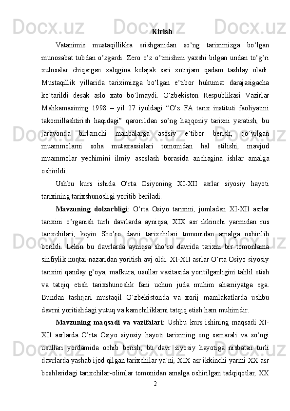 Kirish
Vatanimiz   mustaqillikka   erishganidan   so’ng   tariximizga   bo’lgan
munosabat tubdan  o’zgardi.  Zero o’z o’tmishini yaxshi bilgan  undan  to’g’ri
xulosalar   chiqargan   xalqgina   kelajak   sari   xotirjam   qadam   tashlay   oladi.
Mustaqillik   yillarida   tariximizga   bo’lgan   e’tibor   hukumat   darajasigacha
ko’tarildi   desak   aslo   xato   bo’lmaydi.   O’zbekiston   Respublikasi   Vazirlar
Mahkamasining   1998   –   yil   27   iyuldagi   “O’z   FA   tarix   instituti   faoliyatini
takomillashtirish   haqidagi”   qarori1dan   so’ng   haqqoniy   tarixni   yaratish,   bu
jarayonda   birlamchi   manbalarga   asosiy   e’tibor   berish,   qo’yilgan
muammolarni   soha   mutaxassislari   tomonidan   hal   etilishi,   mavjud
muammolar   yechimini   ilmiy   asoslash   borasida   anchagina   ishlar   amalga
oshirildi.
Ushbu   kurs   ishida   O’rta   Osiyoning   XI-XII   asrlar   siyosiy   hayoti
tarixining tarixshunosligi yoritib beriladi. 
Mavzuning   dolzarbligi :   O’rta   Osiyo   tarixini,   jumladan   XI-XII   asrlar
tarixini   o’rganish   turli   davrlarda   ayniqsa,   XIX   asr   ikkinchi   yarmidan   rus
tarixchilari,   keyin   Sho’ro   davri   tarixchilari   tomonidan   amalga   oshirilib
borildi.   Lekin   bu   davrlarda   ayniqsa   sho’ro   davrida   tarixni   bir   tomonlama
sinfiylik nuqtai-nazaridan yoritish avj oldi. XI-XII asrlar O’rta Osiyo siyosiy
tarixini qanday g’oya, mafkura, usullar vasitasida yoritilganligini tahlil etish
va   tatqiq   etish   tarixshunoslik   fani   uchun   juda   muhim   ahamiyatga   ega.
Bundan   tashqari   mustaqil   O’zbekistonda   va   xorij   mamlakatlarda   ushbu
davrni yoritishdagi yutuq va kamchiliklarni tatqiq etish ham muhimdir. 
Mavzuning   maqsadi   va   vazifalari :   Ushbu   kurs   ishining   maqsadi   XI-
XII   asrlarda   O’rta   Osiyo   siyosiy   hayoti   tarixining   eng   samarali   va   so’ngi
usullari   yordamida   ochib   berish,   bu   davr   siyosiy   hayotiga   nisbatan   turli
davrlarda yashab ijod qilgan tarixchilar ya’ni, XIX asr ikkinchi yarmi XX asr
boshlaridagi tarixchilar-olimlar tomonidan amalga oshirilgan tadqiqotlar, XX
2