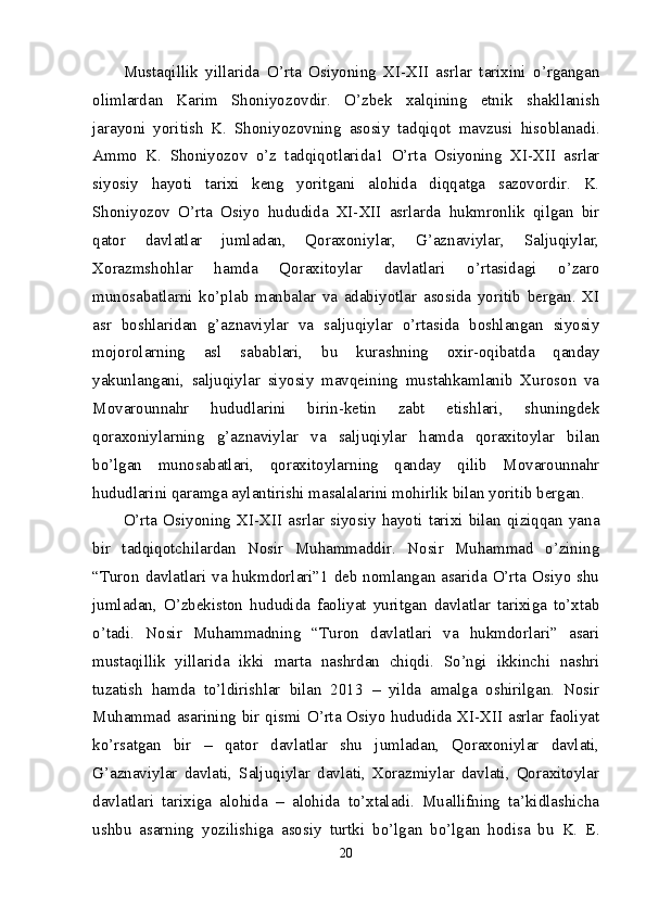 Mustaqillik   yillarida   O’rta   Osiyoning   XI-XII   asrlar   tarixini   o’rgangan
olimlardan   Karim   Shoniyozovdir.   O’zbek   xalqining   etnik   shakllanish
jarayoni   yoritish   K.   Shoniyozovning   asosiy   tadqiqot   mavzusi   hisoblanadi.
Ammo   K.   Shoniyozov   o’z   tadqiqotlarida1   O’rta   Osiyoning   XI-XII   asrlar
siyosiy   hayoti   tarixi   keng   yoritgani   alohida   diqqatga   sazovordir.   K.
Shoniyozov   O’rta   Osiyo   hududida   XI-XII   asrlarda   hukmronlik   qilgan   bir
qator   davlatlar   jumladan,   Qoraxoniylar,   G’aznaviylar,   Saljuqiylar,
Xorazmshohlar   hamda   Qoraxitoylar   davlatlari   o’rtasidagi   o’zaro
munosabatlarni   ko’plab   manbalar   va   adabiyotlar   asosida   yoritib   bergan.   XI
asr   boshlaridan   g’aznaviylar   va   saljuqiylar   o’rtasida   boshlangan   siyosiy
mojorolarning   asl   sabablari,   bu   kurashning   oxir-oqibatda   qanday
yakunlangani,   saljuqiylar   siyosiy   mavqeining   mustahkamlanib   Xuroson   va
Movarounnahr   hududlarini   birin-ketin   zabt   etishlari,   shuningdek
qoraxoniylarning   g’aznaviylar   va   saljuqiylar   hamda   qoraxitoylar   bilan
bo’lgan   munosabatlari,   qoraxitoylarning   qanday   qilib   Movarounnahr
hududlarini qaramga aylantirishi masalalarini mohirlik bilan yoritib bergan. 
O’rta   Osiyoning   XI-XII   asrlar   siyosiy   hayoti   tarixi   bilan   qiziqqan   yana
bir   tadqiqotchilardan   Nosir   Muhammaddir.   Nosir   Muhammad   o’zining
“Turon davlatlari va hukmdorlari”1 deb nomlangan asarida O’rta Osiyo shu
jumladan,   O’zbekiston   hududida   faoliyat   yuritgan   davlatlar   tarixiga   to’xtab
o’tadi.   Nosir   Muhammadning   “Turon   davlatlari   va   hukmdorlari”   asari
mustaqillik   yillarida   ikki   marta   nashrdan   chiqdi.   So’ngi   ikkinchi   nashri
tuzatish   hamda   to’ldirishlar   bilan   2013   –   yilda   amalga   oshirilgan.   Nosir
Muhammad asarining bir qismi O’rta Osiyo hududida XI-XII asrlar faoliyat
ko’rsatgan   bir   –   qator   davlatlar   shu   jumladan,   Qoraxoniylar   davlati,
G’aznaviylar   davlati,   Saljuqiylar   davlati,   Xorazmiylar   davlati,   Qoraxitoylar
davlatlari   tarixiga   alohida   –   alohida   to’xtaladi.   Muallifning   ta’kidlashicha
ushbu   asarning   yozilishiga   asosiy   turtki   bo’lgan   bo’lgan   hodisa   bu   K.   E.
20 