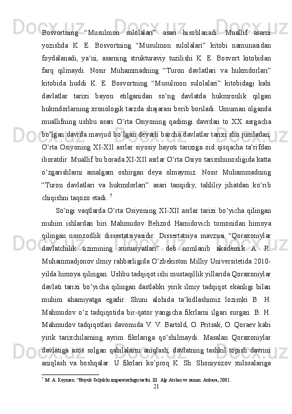 Bosvortning   “Musulmon   sulolalari”   asari   hisoblanadi.   Muallif   asarni
yozishda   K.   E.   Bosvortning   “Musulmon   sulolalari”   kitobi   namunasidan
foydalanadi,   ya’ni,   asarning   strukturaviy   tuzilishi   K.   E.   Bosvort   kitobidan
farq   qilmaydi.   Nosir   Muhammadning   “Turon   davlatlari   va   hukmdorlari”
kitobida   huddi   K.   E.   Bosvortning   “Musulmon   sulolalari”   kitobidagi   kabi
davlatlar   tarixi   bayon   etilganidan   so’ng   davlatda   hukmronlik   qilgan
hukmdorlarning xronologik tarzda shajarasi berib boriladi. Umuman olganda
muallifning   ushbu   asari   O’rta   Osiyoning   qadimgi   davrdan   to   XX   asrgacha
bo’lgan davrda mavjud bo’lgan deyarli barcha davlatlar tarixi shu jumladan,
O’rta   Osiyoning   XI-XII   asrlar   siyosiy   hayoti   tarixiga   oid   qisqacha   ta’rifdan
iboratdir. Muallif bu borada XI-XII asrlar O’rta Osiyo tarixshunosligida katta
o’zgarishlarni   amalgam   oshirgan   deya   olmaymiz.   Nosir   Muhammadning
“Turon   davlatlari   va   hukmdorlari”   asari   tanqidiy,   tahliliy   jihatdan   ko’rib
chiqishni taqozo etadi.  7
So’ngi vaqtlarda O’rta Osiyoning XI-XII  asrlar tarixi bo’yicha qilingan
muhim   ishlardan   biri   Mahmudov   Behzod   Hamidovich   tomonidan   himoya
qilingan   nomzodlik   dissertatsiyasidir.   Dissertatsiya   mavzusi   “Qoraxoniylar
davlatchilik   tizimining   xususiyatlari”   deb   nomlanib   akademik   A.   R.
Muhammadjonov ilmiy rahbarligida O’zbekiston Milliy Universitetida 2010-
yilda himoya qilingan. Ushbu tadqiqot ishi mustaqillik yillarida Qoraxoniylar
davlati   tarixi   bo’yicha   qilingan   dastlabki   yirik   ilmiy   tadqiqot   ekanligi   bilan
muhim   ahamiyatga   egadir.   Shuni   alohida   ta’kidlashimiz   lozimki   B.   H.
Mahmudov   o’z   tadqiqotida   bir-qator   yangicha   fikrlarni   ilgari   surgan.   B.   H.
Mahmudov tadqiqotlari davomida V. V. Bartold, O. Pritsak, O. Qoraev kabi
yirik   tarixchilarning   ayrim   fikrlariga   qo’shilmaydi.   Masalan   Qoraxoniylar
davlatiga   asos   solgan   qabilalarni   aniqlash,   davlatning   tashkil   topish   davrini
aniqlash   va   boshqalar.   U   fikrlari   ko’proq   K.   Sh.   Shoniyozov   xulosalariga
7
  М .  А .  К o у m е n. “Buyuk Seljuklu imparatorlugu tarihi.  Ш . Alp Arslan ve zamai. Ankara, 2001. 
21 