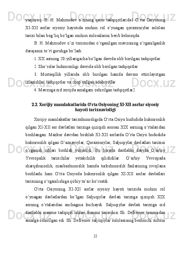 yaqinroq.   B.   H.   Mahmudov   o’zining   qator   tadqiqotlarida1   O’rta   Osiyoning
XI-XII   asrlar   siyosiy   hayotida   muhim   rol   o’ynagan   qoraxoniylar   sulolasi
tarixi bilan bog’liq bo’lgan muhim xulosalarini berib kelmoqda. 
B. H. Mahmudov o’zi tomonidan o’rganilgan mavzuning o’rganilganlik
darajasini to’rt guruhga bo’ladi: 
1. XX asrning 20-yillarigacha bo’lgan davrda olib borilgan tadqiqotlar. 
2. Sho’rolar hukmronligi davrida olib borilgan tadqiqotlar. 
3.   Mustaqillik   yillarida   olib   borilgan   hamda   davom   ettirilayotgan
izlanishlar, tadqiqotlar va chop etilgan adabiyotlar. 
4. Mavzuga oid xorijda amalgam oshirilgan tadqiqotlar2. 
2.2. Xorijiy mamlakatlarida O’rta Osiyoning XI-XII asrlar siyosiy
hayoti tarixnavisligi
Xorijiy mamlakatlar tarixshunosligida O’rta Osiyo hududida hukmronlik
qilgan XI-XII asr davlatlari tarixiga qiziqish asosan XIX asrning o’rtalaridan
boshlangan. Mazkur davrdan boshlab XI-XII asrlarda O’rta Osiyo hududida
hukmronlik qilgan G’aznaviylar, Qoraxoniylar, Saljuqiylar davlatlari tarixini
o’rganish   ishlari   boshlab   yuborildi.   Bu   borada   dastlabki   davrda   G’arbiy
Yevropalik   tarixchilar   yetakchilik   qilishdilar.   G’arbiy   Yevropada
sharqshunoslik,   manbashunoslik   hamda   turkshunoslik   fanlarining   rivojlana
boshlashi   ham   O’rta   Osiyoda   hukmronlik   qilgan   XI-XII   asrlar   davlatlari
tarixining o’rganilishiga ijobiy ta’sir ko’rsatdi.
O’rta   Osiyoning   XI-XII   asrlar   siyosiy   hayoti   tarixida   muhim   rol
o’ynagan   davlatlardan   bo’lgan   Saljuqiylar   davlati   tarixiga   qiziqish   XIX
asrning   o’rtalaridan   anchagina   kuchaydi.   Saljuqiylar   davlati   tarixiga   oid
dastlabki maxsus tadqiqot ishlari fransuz tarixchisi Sh. Defremer tomonidan
amalga oshirilgan edi. Sh. Defremer saljuqiylar sulolasining beshinchi sultoni
22 