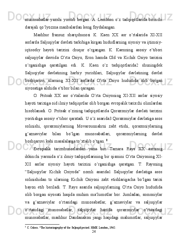 munosabatlar   yaxshi   yoritib   bergan.   A.   Lembton   o’z   tadqiqotlarida   birinchi
darajali qo’lyozma manbalardan keng foydalangan. 
Mashhur   fransuz   sharqshunosi   K.   Kaen   XX   asr   o’rtalarida   XI-XII
asrlarda Saljuqiylar davlati tarkibiga kirgan hududlarning siyosiy va ijtimoiy-
iqtisodiy   hayoti   tarixini   chuqur   o’rgangan.   K.   Kaenning   asosiy   e’tibori
saljuqiylar   davrida   O’rta   Osiyo,   Eron   hamda   Old   va   Kichik   Osiyo   tarixini
o’rganishga   qaratilgan   edi.   K.   Kaen   o’z   tadqiqotlarida2   shuningdek
Saljuqiylar   davlatining   harbiy   yurishlari,   Saljuqiylar   davlatining   davlat
boshqaruvi,   ularning   XI-XII   asrlarda   O’rta   Osiyo   hududida   olib   borgan
siyosatiga alohida e’tibor bilan qaragan. 
O.   Pritsak   XX   asr   o’rtalarida   O’rta   Osiyoning   XI-XII   asrlar   siyosiy
hayoti tarixiga oid ilmiy tadqiqotlar olib borgan evropalik tarixchi olimlardan
hisoblanadi.   O.   Pritsak   o’zining   tadqiqotlarida   Qoraxoniylar   davlati   tarixini
yoritishga asosiy e’tibor qaratadi. U o’z asarida3 Qoraxoniylar davlatiga asos
solinishi,   qoraxoniylarning   Movarounnahrni   zabt   etishi,   qoraxoniylarning
g’aznaviylar   bilan   bo’lgan   munosabatlari,   qoraxoniylarning   davlat
boshqaruvi kabi masalalarga to’xtalib o’tgan.  8
Evropalik   tarixshunoslardan   yana   biri   Tamara   Rays   XX   asrninig
ikkinchi yarmida o’z ilmiy tadqiqotlarining bir qismini O’rta Osiyoning XI-
XII   asrlar   siyosiy   hayoti   tarixini   o’rganishga   qaratgan.   T.   Raysning
“Saljuqiylar   Kichik   Osiyoda”   nomli   asarida1   Saljuqiylar   davlatiga   asos
solinishidan   to   ularning   Kichik   Osiyoni   zabt   etishlarigacha   bo’lgan   tarixi
bayon   etib   beriladi.   T.   Rays   asarida   saljuqiylarning   O’rta   Osiyo   hududida
olib   borgan   siyosati   haqida   muhim   ma’lumotlar   bor.   Jumladan,   somoniylar
va   g’aznaviylar   o’rtasidagi   munosabatlar,   g’aznaviylar   va   saljuqiylar
o’rtasidagi   munosabatlar,   saljuqiylar   hamda   qoraxoniylar   o’rtasidagi
munosabatlar,   mashhur   Dandanakon   jangi   haqidagi   malumotlar,   saljuqiylar
8
  C. Cahen. “The historiography of the Saljuqid period. HME. London, 1962. 
24 