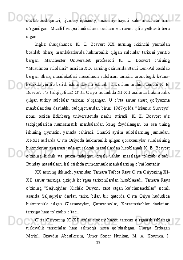 davlat   boshqaruvi,   ijtimoiy-iqtisodiy,   madaniy   hayoti   kabi   masalalar   ham
o’rganilgan.   Muallif   voqea-hodisalarni   ixcham   va   ravon   qilib   yetkazib   bera
olgan. 
Ingliz   sharqshunosi   K.   E.   Bosvort   XX   asrning   ikkinchi   yarmidan
boshlab   Sharq   mamlakatlarida   hukmronlik   qilgan   sulolalar   tarixini   yoritib
bergan.   Manchester   Universiteti   professori   K.   E.   Bosvort   o’zining
“Musulmon sulolalari” asarida XIX asrning oxirlarida Stenli Len-Pul boshlab
bergan   Sharq   mamlakatlari   musulmon   sulolalari   tarixini   xronologik   ketma-
ketlikda yoritib berish ishini davom ettiradi. Biz uchun muhim tomoni K. E.
Bosvort   o’z   tadqiqotida2   O’rta   Osiyo   hududida   XI-XII   asrlarda   hukmronlik
qilgan   turkiy   sulolalar   tarixini   o’rgangan.   U   o’rta   asrlar   sharq   qo’lyozma
manbalaridan   dastlabki   tadqiqotlaridan   birini   1967-yilda   “Islamic   Surveys”
nomi   ostida   Edinburg   universitetida   nashr   ettiradi.   K.   E.   Bosvort   o’z
tadqiqotlarida   numezmatik   manbalardan   keng   foydalangan   bu   esa   uning
ishining   qiymatini   yanada   oshiradi.   Chunki   ayrim   sulolalarning   jumladan,
XI-XII   asrlarda   O’rta   Osiyoda   hukmronlik   qilgan   qoraxoniylar   sulolasining
hukmdorlar shajarasi juda murakkab masalalardan hisoblanadi K. E. Bosvort
o’zining   kichik   va   puxta   tadqiqoti   orqali   ushbu   masalaga   to’xtab   o’tadi.
Bunday masalalarni hal etishda numezmatik manbalarning o’rni kattadir. 
XX asrning ikkinchi yarmidan Tamara Talbot Rays O’rta Osiyoning XI-
XII   asrlar   tarixiga   qiziqib   ko’rgan   tarixchilardan   hisoblanadi.   Tamara   Rays
o’zining   “Saljuqiylar.   Kichik   Osiyoni   zabt   etgan   ko’chmanchilar”   nomli
asarida   Saljuqiylar   davlati   tarixi   bilan   bir   qatorda   O’rta   Osiyo   hududida
hukmronlik   qilgan   G’aznaviylar,   Qoraxoniylar,   Xorazmshohlar   davlatlari
tarixiga ham to’xtalib o’tadi. 
O’rta Osiyoning XI-XII asrlar siyosiy hayoti tarixini o’rganish ishlariga
turkiyalik   tarixchilar   ham   salmoqli   hissa   qo’shishgan.   Ularga   Erdogan
Merkil,   Ozavdin   Abdulkerim,   Umer   Soner   Hunkan,   M.   A.   Koymen,   I.
25 