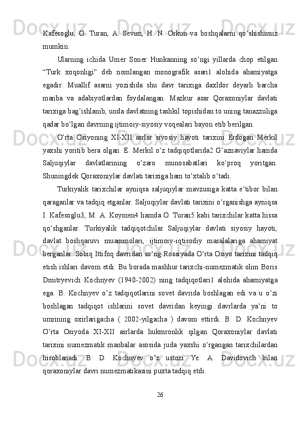 Kafesoglu,   O.   Turan,   A.   Sevim,   H.   N.   Orkun   va   boshqalarni   qo’shishimiz
mumkin. 
Ularning   ichida   Umer   Soner   Hunkanning   so’ngi   yillarda   chop   etilgan
“Turk   xoqonligi”   deb   nomlangan   monografik   asari1   alohida   ahamiyatga
egadir.   Muallif   asarni   yozishda   shu   davr   tarixiga   daxldor   deyarli   barcha
manba   va   adabiyotlardan   foydalangan.   Mazkur   asar   Qoraxoniylar   davlati
tarixiga bag’ishlanib, unda davlatning tashkil topishidan to uning tanazzuliga
qadar bo’lgan davrning ijtimoiy-siyosiy voqealari bayon etib berilgan. 
O’rta   Osiyoning   XI-XII   asrlar   siyosiy   hayoti   tarixini   Erdogan   Merkil
yaxshi yoritib bera olgan. E. Merkil o’z tadqiqotlarida2 G’aznaviylar hamda
Saljuqiylar   davlatlarining   o’zaro   munosabatlari   ko’proq   yoritgan.
Shuningdek Qoraxoniylar davlati tarixiga ham to’xtalib o’tadi. 
Turkiyalik   tarixchilar   ayniqsa   saljuqiylar   mavzusiga   katta   e’tibor   bilan
qaraganlar va tadqiq etganlar. Saljuqiylar davlati tarixini o’rganishga ayniqsa
I. Kafesoglu3, M. A. Koymen4 hamda O. Turan5 kabi tarixchilar katta hissa
qo’shganlar.   Turkiyalik   tadqiqotchilar   Saljuqiylar   davlati   siyosiy   hayoti,
davlat   boshqaruvi   muammolari,   ijtimoiy-iqtisodiy   masalalariga   ahamiyat
berganlar. Sobiq Ittifoq davridan so’ng Rossiyada O’rta Osiyo tarixini tadqiq
etish ishlari davom etdi. Bu borada mashhur tarixchi-numezmatik olim Boris
Dmitryevich   Kochnyev   (1940-2002)   ning   tadqiqotlari1   alohida   ahamiyatga
ega.   B.   Kochnyev   o’z   tadqiqotlarini   sovet   davrida   boshlagan   edi   va   u   o’zi
boshlagan   tadqiqot   ishlarini   sovet   davridan   keyingi   davrlarda   ya’ni   to
umrining   oxirlarigacha   (   2002-yilgacha   )   davom   ettirdi.   B.   D.   Kochnyev
O’rta   Osiyoda   XI-XII   asrlarda   hukmronlik   qilgan   Qoraxoniylar   davlati
tarixini   numezmatik   manbalar   asosida   juda   yaxshi   o’rgangan   tarixchilardan
hisoblanadi.   B.   D.   Kochnyev   o’z   ustozi   Ye.   A.   Davidovich   bilan
qoraxoniylar davri numezmatikasini puxta tadqiq etdi. 
26 