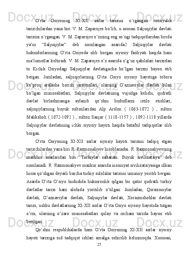 O’rta   Osiyoning   XI-XII   asrlar   tarixini   o’rgangan   rossiyalik
tarixchilardan yana biri V. M. Zaparojes bo’lib, u asosan Saljuqiylar davlati
tarixini o’rgangan. V. M. Zaparojes o’zining eng so’ngi tadqiqotlaridan birida
ya’ni   “Saljuqiylar”   deb   nomlangan   asarida2   Saljuqiylar   davlati
hukmdorlarining   O’rta   Osiyoda   olib   borgan   siyosiy   faoliyati   haqida   ham
ma’lumotlar keltiradi. V. M. Zaparojes o’z asarida o’g’uz qabilalari tarixidan
to   Kichik   Osiyodagi   Saljuqiylar   davlatigacha   bo’lgan   tarixni   bayon   etib
bergan.   Jumladan,   saljuqiylarning   O’rta   Osiyo   siyosiy   hayotiga   tobora
ko’proq   aralasha   borish   jarayonlari,   ularning   G’aznaviylar   davlati   bilan
bo’lgan   munosabatlari,   Saljuqiylar   davlatining   vujudga   kelishi,   qudratli
davlat   birlashmasiga   aylanib   qo’shni   hududlarni   istilo   etishlari,
saljuqiylarning   buyuk   sultonlaridan   Alp   Arslon   (   1063-1072   )   ,   sulton
Malikshoh ( 1072-1092 ) , sulton Sanjar ( 1118-1157 ) , 1092-1118 yillarda
Saljuqiylar   davlatining   ichki   siyosiy   hayoti   haqida   batafsil   tadqiqotlar   olib
borgan. 
O’rta   Osiyoning   XI-XII   asrlar   siyosiy   hayoti   tarixini   tadqiq   etgan
tarixchilardan yana biri R. Raxmonaliyev hisoblanadai. R. Raxmonaliyevning
mashhur   asarlaridan   biri   “Turkiylar   saltanati.   Buyuk   sivilizatsiya”   deb
nomlanadi. R. Raxmonaliyev mazkur asarida insoniyat sivilizatsiyasiga ulkan
hissa qo’shgan deyarli barcha turkiy sulolalar tarixini umumiy yoritib bergan.
Asarda   O’rta   O’siyo   hududida   hukmronlik   qilgan   bir   qator   qudratli   turkiy
davlatlar   tarixi   ham   alohida   yoritilib   o’tilgan.   Jumladan,   Qoraxoniylar
davlati,   G’aznaviylar   davlati,   Saljuqiylar   davlati,   Xorazmshohlar   davlati
tarixi, ushbu davlatlarning XI-XII asrlar O’rta Osiyo siyosiy hayotida tutgan
o’rni,   ularning   o’zaro   munosabatlari   qulay   va   ixcham   tarzda   bayon   etib
berilgan. 
Qo’shni   respublikalarda   ham   O’rta   Osiyoning   XI-XII   asrlar   siyosiy
hayoti   tarixiga   oid   tadqiqot   ishlari   amalga   oshirilib   kelinmoqda.   Xususan,
27 