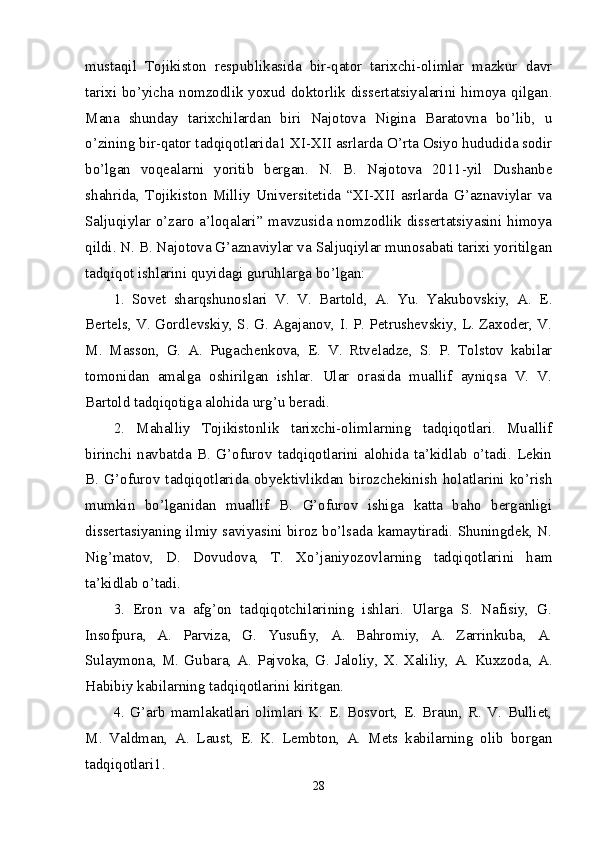 mustaqil   Tojikiston   respublikasida   bir-qator   tarixchi-olimlar   mazkur   davr
tarixi bo’yicha nomzodlik yoxud doktorlik dissertatsiyalarini himoya qilgan.
Mana   shunday   tarixchilardan   biri   Najotova   Nigina   Baratovna   bo’lib,   u
o’zining bir-qator tadqiqotlarida1 XI-XII asrlarda O’rta Osiyo hududida sodir
bo’lgan   voqealarni   yoritib   bergan.   N.   B.   Najotova   2011-yil   Dushanbe
shahrida,   Tojikiston   Milliy   Universitetida   “XI-XII   asrlarda   G’aznaviylar   va
Saljuqiylar o’zaro a’loqalari” mavzusida nomzodlik dissertatsiyasini himoya
qildi. N. B. Najotova G’aznaviylar va Saljuqiylar munosabati tarixi yoritilgan
tadqiqot ishlarini quyidagi guruhlarga bo’lgan: 
1.   Sovet   sharqshunoslari   V.   V.   Bartold,   A.   Yu.   Yakubovskiy,   A.   E.
Bertels, V. Gordlevskiy, S. G. Agajanov, I. P. Petrushevskiy, L. Zaxoder, V.
M.   Masson,   G.   A.   Pugachenkova,   E.   V.   Rtveladze,   S.   P.   Tolstov   kabilar
tomonidan   amalga   oshirilgan   ishlar.   Ular   orasida   muallif   ayniqsa   V.   V.
Bartold tadqiqotiga alohida urg’u beradi. 
2.   Mahalliy   Tojikistonlik   tarixchi-olimlarning   tadqiqotlari.   Muallif
birinchi   navbatda   B.   G’ofurov   tadqiqotlarini   alohida   ta’kidlab   o’tadi.   Lekin
B.   G’ofurov   tadqiqotlarida   obyektivlikdan   birozchekinish   holatlarini   ko’rish
mumkin   bo’lganidan   muallif   B.   G’ofurov   ishiga   katta   baho   berganligi
dissertasiyaning ilmiy saviyasini biroz bo’lsada kamaytiradi. Shuningdek, N.
Nig’matov,   D.   Dovudova,   T.   Xo’janiyozovlarning   tadqiqotlarini   ham
ta’kidlab o’tadi. 
3.   Eron   va   afg’on   tadqiqotchilarining   ishlari.   Ularga   S.   Nafisiy,   G.
Insofpura,   A.   Parviza,   G.   Yusufiy,   A.   Bahromiy,   A.   Zarrinkuba,   A.
Sulaymona,   M.   Gubara,   A.   Pajvoka,   G.   Jaloliy,   X.   Xaliliy,   A.   Kuxzoda,   A.
Habibiy kabilarning tadqiqotlarini kiritgan. 
4.   G’arb   mamlakatlari   olimlari   K.   E.   Bosvort,   E.   Braun,   R.   V.   Bulliet,
M.   Valdman,   A.   Laust,   E.   K.   Lembton,   A.   Mets   kabilarning   olib   borgan
tadqiqotlari1. 
28 