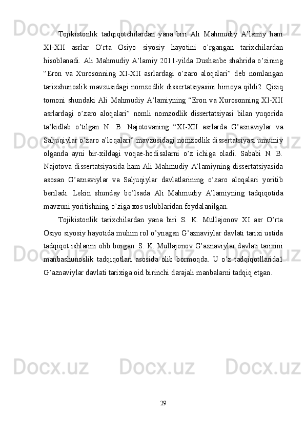 Tojikistonlik   tadqiqotchilardan   yana   biri   Ali   Mahmudiy   A’lamiy   ham
XI-XII   asrlar   O’rta   Osiyo   siyosiy   hayotini   o’rgangan   tarixchilardan
hisoblanadi. Ali Mahmudiy A’lamiy 2011-yilda Dushanbe shahrida o’zining
“Eron   va   Xurosonning   XI-XII   asrlardagi   o’zaro   aloqalari”   deb   nomlangan
tarixshunoslik mavzusidagi nomzodlik dissertatsiyasini himoya qildi2. Qiziq
tomoni shundaki Ali Mahmudiy A’lamiyning “Eron va Xurosonning XI-XII
asrlardagi   o’zaro   aloqalari”   nomli   nomzodlik   dissertatsiyasi   bilan   yuqorida
ta’kidlab   o’tilgan   N.   B.   Najotovaning   “XI-XII   asrlarda   G’aznaviylar   va
Saljuqiylar o’zaro a’loqalari” mavzusidagi nomzodlik dissertatsiyasi umumiy
olganda   ayni   bir-xildagi   voqae-hodisalarni   o’z   ichiga   oladi.   Sababi   N.   B.
Najotova dissertatsiyasida ham Ali Mahmudiy A’lamiyning dissertatsiyasida
asosan   G’aznaviylar   va   Saljuqiylar   davlatlarining   o’zaro   aloqalari   yoritib
beriladi.   Lekin   shunday   bo’lsada   Ali   Mahmudiy   A’lamiyning   tadqiqotida
mavzuni yoritishning o’ziga xos uslublaridan foydalanilgan. 
Tojikistonlik   tarixchilardan   yana   biri   S.   K.   Mullajonov   XI   asr   O’rta
Osiyo siyosiy hayotida muhim rol o’ynagan G’aznaviylar davlati tarixi ustida
tadqiqot ishlarini olib borgan. S. K. Mullajonov G’aznaviylar davlati tarixini
manbashunoslik   tadqiqotlari   asosida   olib   bormoqda.   U   o’z   tadqiqotllarida1
G’aznaviylar davlati tarixiga oid birinchi darajali manbalarni tadqiq etgan. 
29 