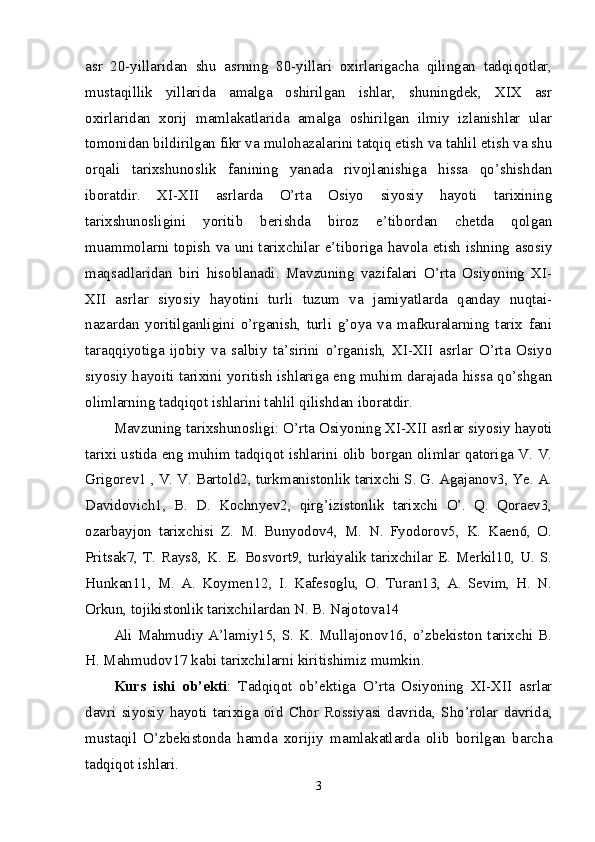 asr   20-yillaridan   shu   asrning   80-yillari   oxirlarigacha   qilingan   tadqiqotlar,
mustaqillik   yillarida   amalga   oshirilgan   ishlar,   shuningdek,   XIX   asr
oxirlaridan   xorij   mamlakatlarida   amalga   oshirilgan   ilmiy   izlanishlar   ular
tomonidan bildirilgan fikr va mulohazalarini tatqiq etish va tahlil etish va shu
orqali   tarixshunoslik   fanining   yanada   rivojlanishiga   hissa   qo’shishdan
iboratdir.   XI-XII   asrlarda   O’rta   Osiyo   siyosiy   hayoti   tarixining
tarixshunosligini   yoritib   berishda   biroz   e’tibordan   chetda   qolgan
muammolarni topish va uni tarixchilar e’tiboriga havola etish ishning asosiy
maqsadlaridan   biri   hisoblanadi.   Mavzuning   vazifalari   O’rta   Osiyoning   XI-
XII   asrlar   siyosiy   hayotini   turli   tuzum   va   jamiyatlarda   qanday   nuqtai-
nazardan   yoritilganligini   o’rganish,   turli   g’oya   va   mafkuralarning   tarix   fani
taraqqiyotiga   ijobiy   va   salbiy   ta’sirini   o’rganish,   XI-XII   asrlar   O’rta   Osiyo
siyosiy hayoiti tarixini yoritish ishlariga eng muhim darajada hissa qo’shgan
olimlarning tadqiqot ishlarini tahlil qilishdan iboratdir. 
Mavzuning tarixshunosligi: O’rta Osiyoning XI-XII asrlar siyosiy hayoti
tarixi ustida eng muhim tadqiqot ishlarini olib borgan olimlar qatoriga V. V.
Grigorev1 , V. V. Bartold2, turkmanistonlik tarixchi S. G. Agajanov3, Ye. A.
Davidovich1,   B.   D.   Kochnyev2,   qirg’izistonlik   tarixchi   O’.   Q.   Qoraev3,
ozarbayjon   tarixchisi   Z.   M.   Bunyodov4,   M.   N.   Fyodorov5,   K.   Kaen6,   O.
Pritsak7, T. Rays8, K. E. Bosvort9, turkiyalik tarixchilar E. Merkil10, U. S.
Hunkan11,   M.   A.   Koymen12,   I.   Kafesoglu,   O.   Turan13,   A.   Sevim,   H.   N.
Orkun, tojikistonlik tarixchilardan N. B. Najotova14 
Ali Mahmudiy A’lamiy15, S. K. Mullajonov16, o’zbekiston tarixchi B.
H. Mahmudov17 kabi tarixchilarni kiritishimiz mumkin. 
Kurs   ishi   ob’ekti :   Tadqiqot   ob’ektiga   O’rta   Osiyoning   XI-XII   asrlar
davri   siyosiy   hayoti   tarixiga   oid   Chor   Rossiyasi   davrida,   Sho’rolar   davrida,
mustaqil   O’zbekistonda   hamda   xorijiy   mamlakatlarda   olib   borilgan   barcha
tadqiqot ishlari. 
3 