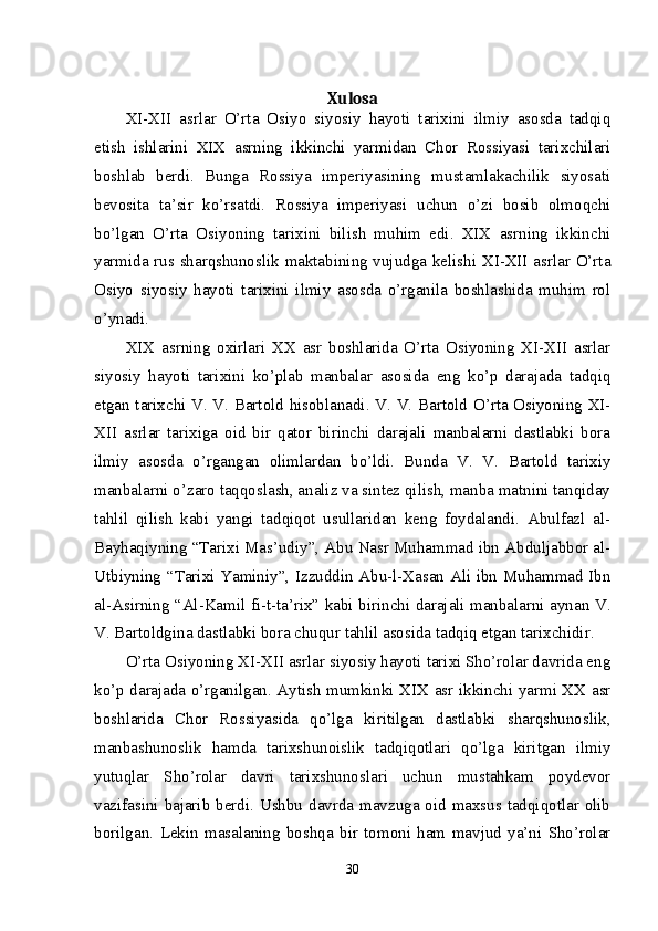 Xulosa
XI-XII   asrlar   O’rta   Osiyo   siyosiy   hayoti   tarixini   ilmiy   asosda   tadqiq
etish   ishlarini   XIX   asrning   ikkinchi   yarmidan   Chor   Rossiyasi   tarixchilari
boshlab   berdi.   Bunga   Rossiya   imperiyasining   mustamlakachilik   siyosati
bevosita   ta’sir   ko’rsatdi.   Rossiya   imperiyasi   uchun   o’zi   bosib   olmoqchi
bo’lgan   O’rta   Osiyoning   tarixini   bilish   muhim   edi.   XIX   asrning   ikkinchi
yarmida rus sharqshunoslik maktabining vujudga kelishi XI-XII asrlar O’rta
Osiyo   siyosiy   hayoti   tarixini   ilmiy   asosda   o’rganila   boshlashida   muhim   rol
o’ynadi.
XIX   asrning   oxirlari   XX   asr   boshlarida   O’rta   Osiyoning   XI-XII   asrlar
siyosiy   hayoti   tarixini   ko’plab   manbalar   asosida   eng   ko’p   darajada   tadqiq
etgan tarixchi V. V. Bartold hisoblanadi. V. V. Bartold O’rta Osiyoning XI-
XII   asrlar   tarixiga   oid   bir   qator   birinchi   darajali   manbalarni   dastlabki   bora
ilmiy   asosda   o’rgangan   olimlardan   bo’ldi.   Bunda   V.   V.   Bartold   tarixiy
manbalarni o’zaro taqqoslash, analiz va sintez qilish, manba matnini tanqiday
tahlil   qilish   kabi   yangi   tadqiqot   usullaridan   keng   foydalandi.   Abulfazl   al-
Bayhaqiyning “Tarixi Mas’udiy”, Abu Nasr Muhammad ibn Abduljabbor al-
Utbiyning “Tarixi Yaminiy”, Izzuddin Abu-l-Xasan Ali ibn Muhammad Ibn
al-Asirning “Al-Kamil fi-t-ta’rix” kabi birinchi darajali manbalarni aynan V.
V. Bartoldgina dastlabki bora chuqur tahlil asosida tadqiq etgan tarixchidir. 
O’rta Osiyoning XI-XII asrlar siyosiy hayoti tarixi Sho’rolar davrida eng
ko’p darajada o’rganilgan. Aytish mumkinki XIX asr ikkinchi yarmi XX asr
boshlarida   Chor   Rossiyasida   qo’lga   kiritilgan   dastlabki   sharqshunoslik,
manbashunoslik   hamda   tarixshunoislik   tadqiqotlari   qo’lga   kiritgan   ilmiy
yutuqlar   Sho’rolar   davri   tarixshunoslari   uchun   mustahkam   poydevor
vazifasini bajarib berdi. Ushbu  davrda mavzuga oid maxsus tadqiqotlar olib
borilgan.   Lekin   masalaning   boshqa   bir   tomoni   ham   mavjud   ya’ni   Sho’rolar
30 