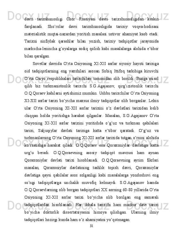 davri   tarixshunosligi   Chor   Rossiyasi   davri   tarixshunosligidan   keskin
farqlanadi.   Sho’rolar   davri   tarixshunosligida   tarixiy   voqea-hodisani
materialistik   nuqtai-nazardan   yoritish   masalasi   ustivor   ahamiyat   kasb   etadi.
Tarixni   sinfiylak   qarashlar   bilan   yozish,   tarixiy   tadqiqotlar   jarayonida
markscha-lenincha   g’oyalarga   sodiq   qolish   kabi   masalalarga   alohida   e’tibor
bilan qaralgan. 
Sovetlar   davrida   O’rta   Osiyoning   XI-XII   asrlar   siyosiy   hayoti   tarixiga
oid   tadqiqotlarning   eng   yaxshilari   asosan   Sobiq   Ittifoq   tarkibiga   kiruvchi
O’rta   Osiyo   respublikalari   tarixchilari   tomonidan   olib   borildi.   Bunga   misol
qilib   biz   turkmanistonlik   tarixchi   S.G.Agajanov,   qirg’izistonlik   tarixchi
O.Q.Qoraev kabilarni aytishimiz mumkin. Ushbu tarixchilar O’rta Osiyoning
XI-XII  asrlar tarixi bo’yicha maxsus ilmiy  tadqiqotlar olib borganlar.  Lekin
ular   O’rta   Osiyoning   XI-XII   asrlar   tarixini   o’z   davlatlari   tarixidan   kelib
chiqqan   holda   yoritishga   harakat   qilganlar.   Masalan,   S.G.Agajanov   O’rta
Osiyoning   XI-XII   asrlar   tarixini   yoritishda   o’g’uz   va   turkman   qabilalari
tarixi,   Saljuqiylar   davlati   tarixiga   katta   e’tibor   qaratadi.   O’g’uz   va
turkmanlarning O’rta Osiyoning XI-XII asrlar tarixida tutgan o’rnini alohida
ko’rsatishga   harakat   qiladi.   O.Q.Qoraev   esa   Qoraxoniylar   davlatiga   katta
urg’u   beradi.   O.Q.Qoraevning   asosiy   tadqiqot   mavzusi   ham   aynan
Qoraxoniylar   davlati   tarixi   hisoblanadi.   O.Q.Qoraevning   ayrim   fikrlari
masalan,   Qoraxoniylar   davlatining   tashlik   topish   davri,   Qoraxoniylar
davlatiga   qaysi   qabilalar   asos   solganligi   kabi   masalalarga   yondoshuvi   eng
so’ngi   tadqiqotlarga   unchalik   muvofiq   kelmaydi.   S.G.Agajanov   hamda
O.Q.Qoraevlarning olib borgan tadqiqotlari XX asrning 60-80 yillarida O’rta
Osiyoning   XI-XII   asrlar   tarixi   bo’yicha   olib   borilgan   eng   samarali
tadqiqotlardan   hisoblanadi.   Har   ikkala   tarixchi   ham   mazkur   davr   tarixi
bo’yicha   doktorlik   dissertatsiyasini   himoya   qilishgan.   Ularning   ilmiy
tadqiqotlari hozirgi kunda ham o’z ahamiyatini yo’qotmagan. 
31