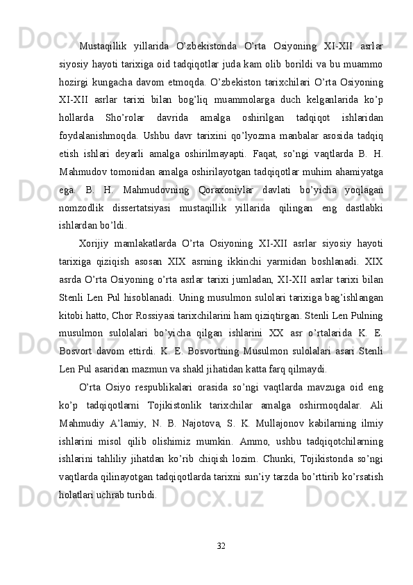 Mustaqillik   yillarida   O’zbekistonda   O’rta   Osiyoning   XI-XII   asrlar
siyosiy hayoti tarixiga oid tadqiqotlar juda kam olib borildi va bu muammo
hozirgi   kungacha   davom   etmoqda.   O’zbekiston   tarixchilari   O’rta   Osiyoning
XI-XII   asrlar   tarixi   bilan   bog’liq   muammolarga   duch   kelganlarida   ko’p
hollarda   Sho’rolar   davrida   amalga   oshirilgan   tadqiqot   ishlaridan
foydalanishmoqda.   Ushbu   davr   tarixini   qo’lyozma   manbalar   asosida   tadqiq
etish   ishlari   deyarli   amalga   oshirilmayapti.   Faqat,   so’ngi   vaqtlarda   B.   H.
Mahmudov tomonidan amalga oshirilayotgan tadqiqotlar muhim ahamiyatga
ega.   B.   H.   Mahmudovning   Qoraxoniylar   davlati   bo’yicha   yoqlagan
nomzodlik   dissertatsiyasi   mustaqillik   yillarida   qilingan   eng   dastlabki
ishlardan bo’ldi. 
Xorijiy   mamlakatlarda   O’rta   Osiyoning   XI-XII   asrlar   siyosiy   hayoti
tarixiga   qiziqish   asosan   XIX   asrning   ikkinchi   yarmidan   boshlanadi.   XIX
asrda  O’rta  Osiyoning o’rta  asrlar tarixi jumladan, XI-XII asrlar  tarixi  bilan
Stenli Len Pul hisoblanadi. Uning musulmon sulolari tarixiga bag’ishlangan
kitobi hatto, Chor Rossiyasi tarixchilarini ham qiziqtirgan. Stenli Len Pulning
musulmon   sulolalari   bo’yicha   qilgan   ishlarini   XX   asr   o’rtalarida   K.   E.
Bosvort   davom   ettirdi.   K.   E.   Bosvortning   Musulmon   sulolalari   asari   Stenli
Len Pul asaridan mazmun va shakl jihatidan katta farq qilmaydi. 
O’rta   Osiyo   respublikalari   orasida   so’ngi   vaqtlarda   mavzuga   oid   eng
ko’p   tadqiqotlarni   Tojikistonlik   tarixchilar   amalga   oshirmoqdalar.   Ali
Mahmudiy   A’lamiy,   N.   B.   Najotova,   S.   K.   Mullajonov   kabilarning   ilmiy
ishlarini   misol   qilib   olishimiz   mumkin.   Ammo,   ushbu   tadqiqotchilarning
ishlarini   tahliliy   jihatdan   ko’rib   chiqish   lozim.   Chunki,   Tojikistonda   so’ngi
vaqtlarda qilinayotgan tadqiqotlarda tarixni sun’iy tarzda bo’rttirib ko’rsatish
holatlari uchrab turibdi. 
32 