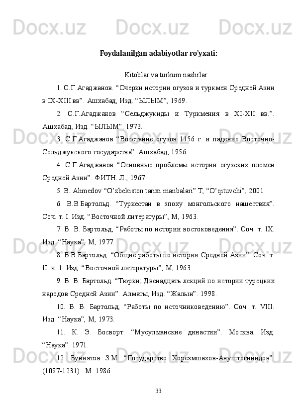 Foydalanilgan adabiyotlar ro’yxati:
Kitoblar va turkum nashrlar
1. С.Г.Агаджанов. “Очерки истории огузов и туркмен Средней Азии
в IX-XIII вв”. Ашхабад, Изд. “ЫЛЫМ”, 1969. 
2.   С.Г.Агаджанов   “Сельджукиды   и   Туркмения   в   XI-XII   вв.”.
Ашхабад, Изд. “ЫЛЫМ”. 1973. 
3.   С.Г.Агаджанов   “Восстание   огузов   1156   г.   и   падение   Восточно-
Сельджукского государства”. Ашхабад, 1956. 
4.   С.Г.Агаджанов   “Основные   проблемы   истории   огузских   племен
Средней Азии”. ФИТН. Л., 1967. 
5. B. Ahmedov “O’zbekiston tarixi manbalari” T, “O’qituvchi”, 2001 
6.   В.В.Бартольд.   “Туркестан   в   эпоху   монгольского   нашествия”.
Соч. т. I. Изд. “Восточной литературы”, М, 1963. 
7. В. В. Бартольд, “Работы по истории востоковедения”. Соч. т. IX.
Изд. “Наука”, М, 1977. 
8. В.В.Бартольд. “Общие работы по истории Средней Азии”. Соч. т.
II. ч. 1. Изд. “Восточной литературы”, М, 1963. 
9. В. В. Бартольд. “Тюрки; Двенадцать лекций по истории турецких
народов Средней Азии”. Алматы, Изд. “Жалын”. 1998. 
10.   В.   В.   Бартольд,   “Работы   по   источниковедению”.   Соч.   т.   VIII.
Изд. “Наука”, М, 1973. 
11.   К.   Э.   Босворт.   “Мусулманские   династии”.   Москва.   Изд.
“Наука”. 1971. 
12.   Буниятов   З.М.   “Государство   Хорезмшахов-Ануштегинидов”.
(1097-1231) . М. 1986. 
33 