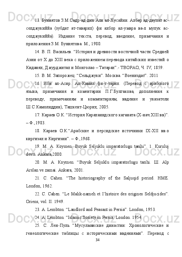 13. Буниятов З.М.Садр-ад-дин Али ал-Хусайни. Ахбар ад-даулат ас-
селджукиййа   (зубдат   ат-таварих)   фи   ахбор   ал-умара   ва-л   мулук   ас-
селджукиййа).   Издание   текста,   перевод,   введение,   примечания   и
приложения З.М. Буниятова. М., 1980. 
14. В. П. Васильев. “История и древности восточной части Средней
Азии  от  Х  до  ХIII   века  с  приложением  перевода   китайских   известий   о
Киданях, Джурджитах и Монголао – Татарах”.- ТВОРАО, Ч. IV, 1859. 
15. В. М. Запорожец. “Сельджуки”. Москва. “Воениздaт”. 2011 
16.   Ибн   ал-Асир.   Ал-Камил   фи-т-тарих.   (Перевод   с   арабского
языка,   примечания   и   коментарии   П.Г.Булгакова,   дополнения   к
переводу,   примечаниям   и   комментариям,   ввдение   и   указатели
Ш.С.Камолиддин), Ташкент-Цюрих, 2005. 
17. Караев О.К. “История Караханидского каганата (X-нач.XIII вв)”.
– Ф.,1983. 
18.   Караев   О.К.“Арабские   и   персидские   источники   IX-XII   вв.о
киргизах и Киргизии”. – Ф.,1968. 
19.   М .   А .   К o у m е n.   Buyuk   Seljuklu   imparatorlugu   tarihi”.   1.   Kuruluj
devri. Ank а ra,2000. 
20.   М .   А .   К o у m е n.   “Buyuk   Seljuklu   imparatorlugu   tarihi.   Ш .   Alp
Arslan ve zamai. Ankara, 2001. 
21.   C.   Cahen.   “The   historiography   of   the   Saljuqid   period.   HME.
London, 1962. 
22.  C.  Cahen.  “Le Malik-nameh  et  I’histoire  des origines Seldjucides”.
Oriens, vol. II. 1949. 
23. A. Lembton. “Landlord and Peasant in Persia”. London, 1953. 
24. A. Lembton. “Islamic Sosiety in Persia.  London. 1954. 
25.   С.   Лен-Пуль   “Мусулманские   династии:   Хронологические   и
генеологические   таблицы   с   историческими   ввдениями”.   Перевод   с
34 