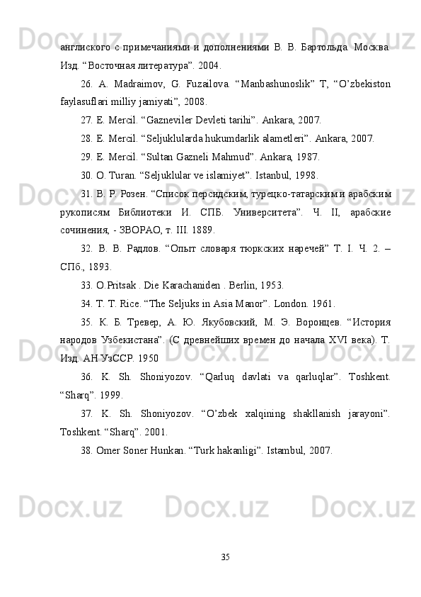 англиского   с   примечаниями   и   дополнениями   В.   В.   Бартольда.   Москва.
Изд. “Восточная литература”. 2004. 
26.   A.   Madraimov,   G.   Fuzailova.   “Manbashunoslik”   T,   “O’zbekiston
faylasuflari milliy jamiyati”, 2008. 
27. E. Mercil. “Gazneviler Devleti tarihi”. Ankara, 2007. 
28. E. Mercil. “Seljuklularda hukumdarlik alametleri”. Ankara, 2007. 
29. E. Mercil. “Sultan Gazneli Mahmud”. Ankara, 1987. 
30.  О . Turan. “Seljuklular ve islamiyet”.  Istanbul, 1998. 
31. В. Р. Розен. “Список персидским, турецко-татарским и арабским
рукописям   Библиотеки   И.   СПБ.   Университета”.   Ч.   II,   арабские
сочинения, - ЗВОРАО, т. III. 1889. 
32.   В.   В.   Радлов.   “Опыт   словаря   тюркских   наречей”   Т.   I.   Ч.   2.   –
СПб., 1893. 
33. O.Pritsak . Die Karachaniden . Berlin, 1953. 
34. T. T. Rice. “The Seljuks in Asia Manor”.  London. 1961. 
35.   К.   Б.   Тревер,   А.   Ю.   Якубовский,   М.   Э.   Воронцев.   “История
народов   Узбекистана”.   (С   древнейших   времен   до   начала   XVI   века).   Т.
Изд. АН УзССР. 1950 
36.   K.   Sh.   Shoniyozov.   “Qarluq   davlati   va   qarluqlar”.   Toshkent.
“Sharq”. 1999. 
37.   K.   Sh.   Shoniyozov.   “O’zbek   xalqining   shakllanish   jarayoni”.
Toshkent. “Sharq”. 2001. 
38. Omer Soner Hunkan. “Turk hakanligi”. Istambul, 2007. 
35 