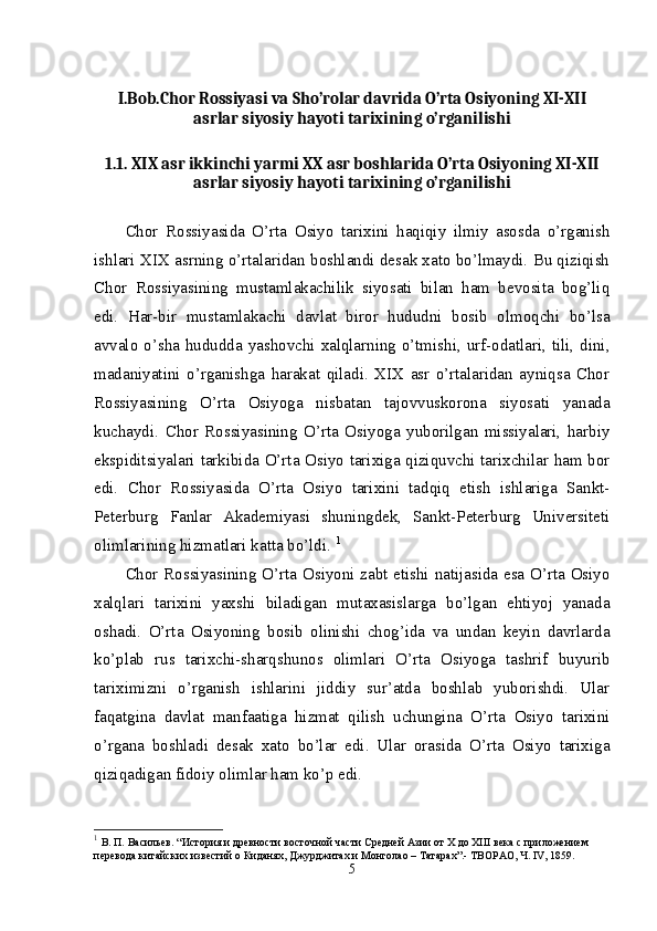 I.Bob.Chor Rossiyasi va Sho’rolar davrida O’rta Osiyoning XI-XII
asrlar siyosiy hayoti tarixining o’rganilishi
1.1. XIX asr ikkinchi yarmi XX asr boshlarida O’rta Osiyoning XI-XII
asrlar siyosiy hayoti tarixining o’rganilishi
Chor   Rossiyasida   O’rta   Osiyo   tarixini   haqiqiy   ilmiy   asosda   o’rganish
ishlari XIX asrning o’rtalaridan boshlandi desak xato bo’lmaydi. Bu qiziqish
Chor   Rossiyasining   mustamlakachilik   siyosati   bilan   ham   bevosita   bog’liq
edi.   Har-bir   mustamlakachi   davlat   biror   hududni   bosib   olmoqchi   bo’lsa
avvalo o’sha hududda yashovchi xalqlarning o’tmishi, urf-odatlari, tili, dini,
madaniyatini   o’rganishga   harakat   qiladi.   XIX   asr   o’rtalaridan   ayniqsa   Chor
Rossiyasining   O’rta   Osiyoga   nisbatan   tajovvuskorona   siyosati   yanada
kuchaydi.   Chor   Rossiyasining   O’rta   Osiyoga   yuborilgan   missiyalari,   harbiy
ekspiditsiyalari tarkibida O’rta Osiyo tarixiga qiziquvchi tarixchilar ham bor
edi.   Chor   Rossiyasida   O’rta   Osiyo   tarixini   tadqiq   etish   ishlariga   Sankt-
Peterburg   Fanlar   Akademiyasi   shuningdek,   Sankt-Peterburg   Universiteti
olimlarining hizmatlari katta bo’ldi.  1
Chor Rossiyasining O’rta Osiyoni zabt etishi natijasida esa O’rta Osiyo
xalqlari   tarixini   yaxshi   biladigan   mutaxasislarga   bo’lgan   ehtiyoj   yanada
oshadi.   O’rta   Osiyoning   bosib   olinishi   chog’ida   va   undan   keyin   davrlarda
ko’plab   rus   tarixchi-sharqshunos   olimlari   O’rta   Osiyoga   tashrif   buyurib
tariximizni   o’rganish   ishlarini   jiddiy   sur’atda   boshlab   yuborishdi.   Ular
faqatgina   davlat   manfaatiga   hizmat   qilish   uchungina   O’rta   Osiyo   tarixini
o’rgana   boshladi   desak   xato   bo’lar   edi.   Ular   orasida   O’rta   Osiyo   tarixiga
qiziqadigan fidoiy olimlar ham ko’p edi. 
1
  В. П. Васильев. “История и древности восточной части Средней Азии от Х до ХIII века с приложением 
перевода китайских известий о Киданях, Джурджитах и Монголао – Татарах”.- ТВОРАО, Ч. IV, 1859. 
5 