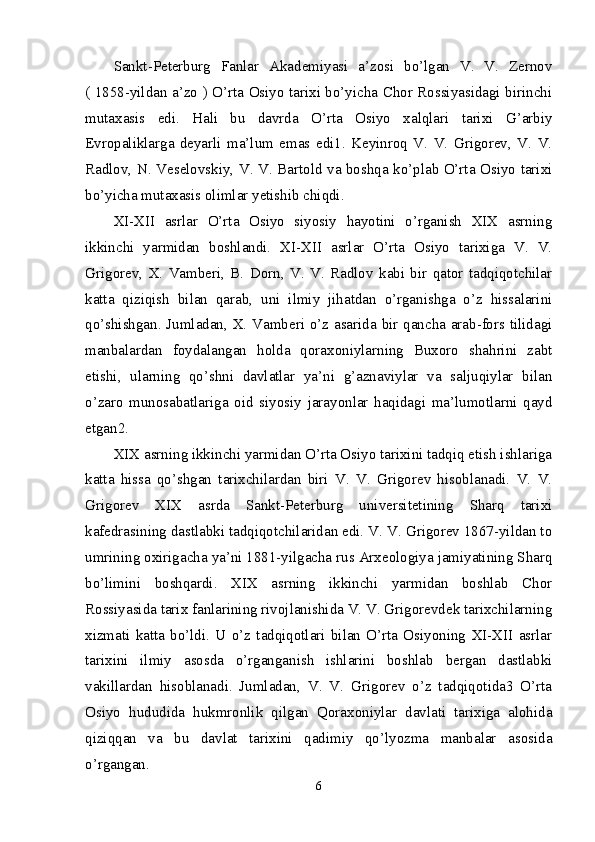 Sankt-Peterburg   Fanlar   Akademiyasi   a’zosi   bo’lgan   V.   V.   Zernov
( 1858-yildan a’zo ) O’rta Osiyo tarixi bo’yicha Chor Rossiyasidagi birinchi
mutaxasis   edi.   Hali   bu   davrda   O’rta   Osiyo   xalqlari   tarixi   G’arbiy
Evropaliklarga   deyarli   ma’lum   emas   edi1.   Keyinroq   V.   V.   Grigorev,   V.   V.
Radlov, N. Veselovskiy, V. V. Bartold va boshqa ko’plab O’rta Osiyo tarixi
bo’yicha mutaxasis olimlar yetishib chiqdi. 
XI-XII   asrlar   O’rta   Osiyo   siyosiy   hayotini   o’rganish   XIX   asrning
ikkinchi   yarmidan   boshlandi.   XI-XII   asrlar   O’rta   Osiyo   tarixiga   V.   V.
Grigorev,   X.   Vamberi,   B.   Dorn,   V.   V.   Radlov   kabi   bir   qator   tadqiqotchilar
katta   qiziqish   bilan   qarab,   uni   ilmiy   jihatdan   o’rganishga   o’z   hissalarini
qo’shishgan. Jumladan, X. Vamberi o’z asarida bir qancha arab-fors tilidagi
manbalardan   foydalangan   holda   qoraxoniylarning   Buxoro   shahrini   zabt
etishi,   ularning   qo’shni   davlatlar   ya’ni   g’aznaviylar   va   saljuqiylar   bilan
o’zaro   munosabatlariga   oid   siyosiy   jarayonlar   haqidagi   ma’lumotlarni   qayd
etgan2. 
XIX asrning ikkinchi yarmidan O’rta Osiyo tarixini tadqiq etish ishlariga
katta   hissa   qo’shgan   tarixchilardan   biri   V.   V.   Grigorev   hisoblanadi.   V.   V.
Grigorev   XIX   asrda   Sankt-Peterburg   universitetining   Sharq   tarixi
kafedrasining dastlabki tadqiqotchilaridan edi. V. V. Grigorev 1867-yildan to
umrining oxirigacha ya’ni 1881-yilgacha rus Arxeologiya jamiyatining Sharq
bo’limini   boshqardi.   XIX   asrning   ikkinchi   yarmidan   boshlab   Chor
Rossiyasida tarix fanlarining rivojlanishida V. V. Grigorevdek tarixchilarning
xizmati   katta   bo’ldi.   U   o’z   tadqiqotlari   bilan   O’rta   Osiyoning   XI-XII   asrlar
tarixini   ilmiy   asosda   o’rganganish   ishlarini   boshlab   bergan   dastlabki
vakillardan   hisoblanadi.   Jumladan,   V.   V.   Grigorev   o’z   tadqiqotida3   O’rta
Osiyo   hududida   hukmronlik   qilgan   Qoraxoniylar   davlati   tarixiga   alohida
qiziqqan   va   bu   davlat   tarixini   qadimiy   qo’lyozma   manbalar   asosida
o’rgangan. 
6 