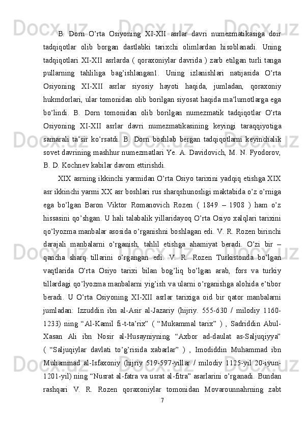 B.   Dorn   O’rta   Osiyoning   XI-XII   asrlar   davri   numezmatikasiga   doir
tadqiqotlar   olib   borgan   dastlabki   tarixchi   olimlardan   hisoblanadi.   Uning
tadqiqotlari   XI-XII   asrlarda   (  qoraxoniylar   davrida  )   zarb  etilgan   turli  tanga
pullarning   tahliliga   bag’ishlangan1.   Uning   izlanishlari   natijasida   O’rta
Osiyoning   XI-XII   asrlar   siyosiy   hayoti   haqida,   jumladan,   qoraxoniy
hukmdorlari, ular tomonidan olib borilgan siyosat haqida ma’lumotlarga ega
bo’lindi.   B.   Dorn   tomonidan   olib   borilgan   numezmatik   tadqiqotlar   O’rta
Osiyoning   XI-XII   asrlar   davri   numezmatikasining   keyingi   taraqqiyotiga
samarali   ta’sir   ko’rsatdi.   B.   Dorn   boshlab   bergan   tadqiqotlarni   keyinchalik
sovet davrining mashhur numezmatlari Ye. A. Davidovich, M. N. Fyodorov,
B. D. Kochnev kabilar davom ettirishdi. 
XIX asrning ikkinchi yarmidan O’rta Osiyo tarixini yadqiq etishga XIX
asr ikkinchi yarmi XX asr boshlari rus sharqshunosligi maktabida o’z o’rniga
ega   bo’lgan   Baron   Viktor   Romanovich   Rozen   (   1849   –   1908   )   ham   o’z
hissasini qo’shgan. U hali talabalik yillaridayoq O’rta Osiyo xalqlari tarixini
qo’lyozma manbalar asosida o’rganishni boshlagan edi. V. R. Rozen birinchi
darajali   manbalarni   o’rganish,   tahlil   etishga   ahamiyat   beradi.   O’zi   bir   –
qancha   sharq   tillarini   o’rgangan   edi.   V.   R.   Rozen   Turkistonda   bo’lgan
vaqtlarida   O’rta   Osiyo   tarixi   bilan   bog’liq   bo’lgan   arab,   fors   va   turkiy
tillardagi qo’lyozma manbalarni yig’ish va ularni o’rganishga alohida e’tibor
beradi.   U   O’rta   Osiyoning   XI-XII   asrlar   tarixiga   oid   bir   qator   manbalarni
jumladan:   Izzuddin   ibn   al-Asir   al-Jazariy   (hijriy.   555-630   /   milodiy   1160-
1233)   ning   “Al-Kamil   fi-t-ta’rix”   (   “Mukammal   tarix”   )   ,   Sadriddin   Abul-
Xasan   Ali   ibn   Nosir   al-Husayniyning   “Axbor   ad-daulat   as-Saljuqiyya”
(   “Saljuqiylar   davlati   to’g’risida   xabarlar”   )   ,   Imodiddin   Muhammad   ibn
Muhammad   al-Isfaxoniy   (hijriy   519-597-yillar   /   milodiy   1125-yil   20-iyun-
1201-yil) ning “Nusrat al-fatra va usrat al-fitra” asarlarini o’rganadi. Bundan
rashqari   V.   R.   Rozen   qoraxoniylar   tomonidan   Movarounnahrning   zabt
7 