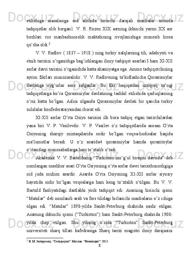 etilishiga   masalasiga   oid   alohida   birinchi   darajali   manbalar   asosida
tadqiqotlar   olib   borgan1.   V.   R.   Rozen   XIX   asrning   ikkinchi   yarmi   XX   asr
boshlari   rus   manbashunoslik   maktabining   rivojlanishiga   munosib   hissa
qo’sha oldi. 2
 
V. V. Radlov (  1837 –  1918 )  ning  turkiy  xalqlarning tili,  adabiyoti va
etnik tarixini o’rganishga bag’ishlangan ilmiy tadqiqot asarlari3 ham XI-XII
asrlar davri tarixini o’rganishda katta ahamiyatga ega. Ammo tadqiqotchining
ayrim   fikrlari   munozaralidir.   V.   V.   Radlovning   ta’kidlashicha   Qoraxoniylar
davlatiga   uyg’urlar   asos   solganlar.   Bu   fikr   haqiqatdan   uzoqroq   so’ngi
tadqiqotlarga   ko’ra   Qoraxoniylar   davlatining   tashkil   etilishida   qarluqlarning
o’rni   katta   bo’lgan.   Aslini   olganda   Qoraxoniylar   davlati   bir   qancha   turkiy
sulolalar konfederatsiyasidan iborat edi. 
XI-XII   asrlar   O’rta   Osiyo   tarixini   ilk   bora   tadqiq   etgan   tarixchilardan
yana   biri   V.   P.   Vasilevdir.   V.   P.   Vasilev   o’z   tadqiqotlarida   asosan   O’rta
Osiyoning   sharqiy   mintaqalarida   sodir   bo’lgan   voqea-hodisalar   haqida
ma’lumotlar   beradi.   U   o’z   asarida4   qoraxoniylar   hamda   qoraxitoylar
o’rtasidagi munosabatlarga ham to’xtalib o’tadi. 
Akademik   V.   V.   Bartoldning   “Turkiston   mo’g’ul   bosqini   davrida”   deb
nomlangan mashhur asari O’rta Osiyoning o’rta asrlar davri tarixshunosligiga
oid   juda   muhim   asardir.   Asarda   O’rta   Osiyoning   XI-XII   asrlar   siyosiy
hayotida   sodir   bo’lgan   voqealarga   ham   keng   to’xtalib   o’tilgan.   Bu   V.   V.
Bartold   faoliyatidagi   dastlabki   yirik   tadqiqot   edi.   Asarning   birinchi   qismi
“Matnlar” deb nomlanib arab va fors tilidagi birlamchi manbalarni o’z ichiga
olgan   edi.   “Matnlar”   1898-yilda   Sankt-Peterburg   shahrida   nashr   etilgan.
Asarning   ikkinchi   qismi   (“Turkiston”)   ham   Sankt-Peterburg   shahrida   1900-
yilda   chop   etilgan.   Shu   yilning   o’zida   “Turkiston”   Sankt-Peterburg
universiteti   sharq   tillari   kafedrasiga   Sharq   tarixi   magistri   ilmiy   darajasini
2
  В. М. Запорожец. “Сельджуки”. Москва. “Воениздaт”. 2011 
8 