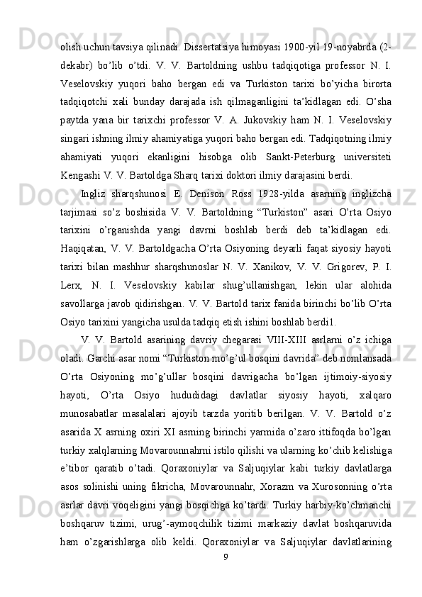 olish uchun tavsiya qilinadi. Dissertatsiya himoyasi 1900-yil 19-noyabrda (2-
dekabr)   bo’lib   o’tdi.   V.   V.   Bartoldning   ushbu   tadqiqotiga   professor   N.   I.
Veselovskiy   yuqori   baho   bergan   edi   va   Turkiston   tarixi   bo’yicha   birorta
tadqiqotchi   xali   bunday   darajada   ish   qilmaganligini   ta’kidlagan   edi.   O’sha
paytda   yana   bir   tarixchi   professor   V.   A.   Jukovskiy   ham   N.   I.   Veselovskiy
singari ishning ilmiy ahamiyatiga yuqori baho bergan edi. Tadqiqotning ilmiy
ahamiyati   yuqori   ekanligini   hisobga   olib   Sankt-Peterburg   universiteti
Kengashi V. V. Bartoldga Sharq tarixi doktori ilmiy darajasini berdi. 
Ingliz   sharqshunosi   E.   Denison   Ross   1928-yilda   asarning   inglizcha
tarjimasi   so’z   boshisida   V.   V.   Bartoldning   “Turkiston”   asari   O’rta   Osiyo
tarixini   o’rganishda   yangi   davrni   boshlab   berdi   deb   ta’kidlagan   edi.
Haqiqatan, V.  V.  Bartoldgacha O’rta  Osiyoning deyarli faqat  siyosiy hayoti
tarixi   bilan   mashhur   sharqshunoslar   N.   V.   Xanikov,   V.   V.   Grigorev,   P.   I.
Lerx,   N.   I.   Veselovskiy   kabilar   shug’ullanishgan,   lekin   ular   alohida
savollarga javob qidirishgan. V. V. Bartold tarix fanida birinchi bo’lib O’rta
Osiyo tarixini yangicha usulda tadqiq etish ishini boshlab berdi1. 
V.   V.   Bartold   asarining   davriy   chegarasi   VIII-XIII   asrlarni   o’z   ichiga
oladi. Garchi asar nomi “Turkiston mo’g’ul bosqini davrida” deb nomlansada
O’rta   Osiyoning   mo’g’ullar   bosqini   davrigacha   bo’lgan   ijtimoiy-siyosiy
hayoti,   O’rta   Osiyo   hududidagi   davlatlar   siyosiy   hayoti,   xalqaro
munosabatlar   masalalari   ajoyib   tarzda   yoritib   berilgan.   V.   V.   Bartold   o’z
asarida X asrning oxiri XI asrning birinchi yarmida o’zaro ittifoqda bo’lgan
turkiy xalqlarning Movarounnahrni istilo qilishi va ularning ko’chib kelishiga
e’tibor   qaratib   o’tadi.   Qoraxoniylar   va   Saljuqiylar   kabi   turkiy   davlatlarga
asos   solinishi   uning   fikricha,   Movarounnahr,   Xorazm   va   Xurosonning   o’rta
asrlar davri voqeligini yangi bosqichga ko’tardi. Turkiy harbiy-ko’chmanchi
boshqaruv   tizimi,   urug’-aymoqchilik   tizimi   markaziy   davlat   boshqaruvida
ham   o’zgarishlarga   olib   keldi.   Qoraxoniylar   va   Saljuqiylar   davlatlarining
9 