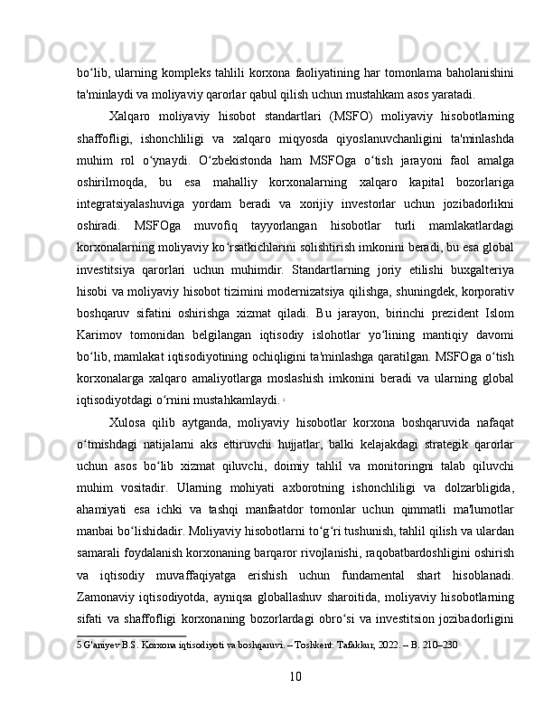 bo lib,  ularning  kompleks  tahlili  korxona  faoliyatining  har  tomonlama  baholanishiniʻ
ta'minlaydi va moliyaviy qarorlar qabul qilish uchun mustahkam asos yaratadi.
Xalqaro   moliyaviy   hisobot   standartlari   (MSFO)   moliyaviy   hisobotlarning
shaffofligi,   ishonchliligi   va   xalqaro   miqyosda   qiyoslanuvchanligini   ta'minlashda
muhim   rol   o ynaydi.   O zbekistonda   ham   MSFOga   o tish   jarayoni   faol   amalga	
ʻ ʻ ʻ
oshirilmoqda,   bu   esa   mahalliy   korxonalarning   xalqaro   kapital   bozorlariga
integratsiyalashuviga   yordam   beradi   va   xorijiy   investorlar   uchun   jozibadorlikni
oshiradi.   MSFOga   muvofiq   tayyorlangan   hisobotlar   turli   mamlakatlardagi
korxonalarning moliyaviy ko rsatkichlarini solishtirish imkonini beradi, bu esa global	
ʻ
investitsiya   qarorlari   uchun   muhimdir.   Standartlarning   joriy   etilishi   buxgalteriya
hisobi va moliyaviy hisobot tizimini modernizatsiya qilishga, shuningdek, korporativ
boshqaruv   sifatini   oshirishga   xizmat   qiladi.   Bu   jarayon,   birinchi   prezident   Islom
Karimov   tomonidan   belgilangan   iqtisodiy   islohotlar   yo lining   mantiqiy   davomi	
ʻ
bo lib, mamlakat iqtisodiyotining ochiqligini ta'minlashga qaratilgan. MSFOga o tish	
ʻ ʻ
korxonalarga   xalqaro   amaliyotlarga   moslashish   imkonini   beradi   va   ularning   global
iqtisodiyotdagi o rnini mustahkamlaydi.	
ʻ   5
Xulosa   qilib   aytganda,   moliyaviy   hisobotlar   korxona   boshqaruvida   nafaqat
o tmishdagi   natijalarni   aks   ettiruvchi   hujjatlar,   balki   kelajakdagi   strategik   qarorlar	
ʻ
uchun   asos   bo lib   xizmat   qiluvchi,   doimiy   tahlil   va   monitoringni   talab   qiluvchi	
ʻ
muhim   vositadir.   Ularning   mohiyati   axborotning   ishonchliligi   va   dolzarbligida,
ahamiyati   esa   ichki   va   tashqi   manfaatdor   tomonlar   uchun   qimmatli   ma'lumotlar
manbai bo lishidadir. Moliyaviy hisobotlarni to g ri tushunish, tahlil qilish va ulardan	
ʻ ʻ ʻ
samarali foydalanish korxonaning barqaror rivojlanishi, raqobatbardoshligini oshirish
va   iqtisodiy   muvaffaqiyatga   erishish   uchun   fundamental   shart   hisoblanadi.
Zamonaviy   iqtisodiyotda,   ayniqsa   globallashuv   sharoitida,   moliyaviy   hisobotlarning
sifati   va   shaffofligi   korxonaning   bozorlardagi   obro si   va   investitsion   jozibadorligini	
ʻ
5  G'aniyev B.S. Korxona iqtisodiyoti va boshqaruvi. – Toshkent: Tafakkur, 2022. – B. 210–230
10 