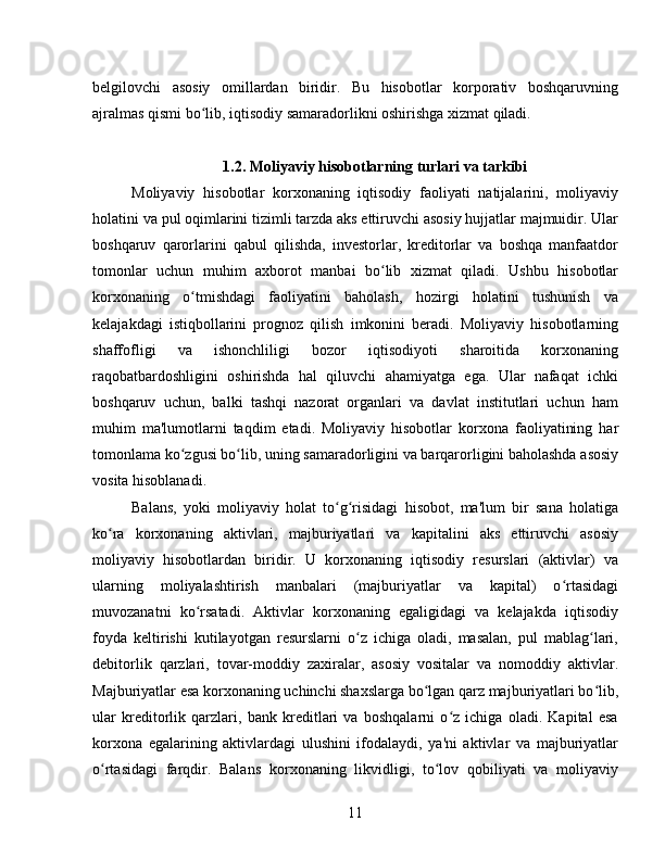belgilovchi   asosiy   omillardan   biridir.   Bu   hisobotlar   korporativ   boshqaruvning
ajralmas qismi bo lib, iqtisodiy samaradorlikni oshirishga xizmat qiladi.ʻ
1.2. Moliyaviy hisobotlarning turlari va tarkibi
Moliyaviy   hisobotlar   korxonaning   iqtisodiy   faoliyati   natijalarini,   moliyaviy
holatini va pul oqimlarini tizimli tarzda aks ettiruvchi asosiy hujjatlar majmuidir. Ular
boshqaruv   qarorlarini   qabul   qilishda,   investorlar,   kreditorlar   va   boshqa   manfaatdor
tomonlar   uchun   muhim   axborot   manbai   bo lib   xizmat   qiladi.   Ushbu   hisobotlar	
ʻ
korxonaning   o tmishdagi   faoliyatini   baholash,   hozirgi   holatini   tushunish   va	
ʻ
kelajakdagi   istiqbollarini   prognoz   qilish   imkonini   beradi.   Moliyaviy   hisobotlarning
shaffofligi   va   ishonchliligi   bozor   iqtisodiyoti   sharoitida   korxonaning
raqobatbardoshligini   oshirishda   hal   qiluvchi   ahamiyatga   ega.   Ular   nafaqat   ichki
boshqaruv   uchun,   balki   tashqi   nazorat   organlari   va   davlat   institutlari   uchun   ham
muhim   ma'lumotlarni   taqdim   etadi.   Moliyaviy   hisobotlar   korxona   faoliyatining   har
tomonlama ko zgusi bo lib, uning samaradorligini va barqarorligini baholashda asosiy
ʻ ʻ
vosita hisoblanadi.
Balans,   yoki   moliyaviy   holat   to g risidagi   hisobot,   ma'lum   bir   sana   holatiga	
ʻ ʻ
ko ra   korxonaning   aktivlari,   majburiyatlari   va   kapitalini   aks   ettiruvchi   asosiy	
ʻ
moliyaviy   hisobotlardan   biridir.   U   korxonaning   iqtisodiy   resurslari   (aktivlar)   va
ularning   moliyalashtirish   manbalari   (majburiyatlar   va   kapital)   o rtasidagi	
ʻ
muvozanatni   ko rsatadi.   Aktivlar   korxonaning   egaligidagi   va   kelajakda   iqtisodiy	
ʻ
foyda   keltirishi   kutilayotgan   resurslarni   o z   ichiga   oladi,   masalan,   pul   mablag lari,	
ʻ ʻ
debitorlik   qarzlari,   tovar-moddiy   zaxiralar,   asosiy   vositalar   va   nomoddiy   aktivlar.
Majburiyatlar esa korxonaning uchinchi shaxslarga bo lgan qarz majburiyatlari bo lib,	
ʻ ʻ
ular   kreditorlik   qarzlari,   bank   kreditlari   va   boshqalarni   o z   ichiga   oladi.   Kapital   esa	
ʻ
korxona   egalarining   aktivlardagi   ulushini   ifodalaydi,   ya'ni   aktivlar   va   majburiyatlar
o rtasidagi   farqdir.   Balans   korxonaning   likvidligi,   to lov   qobiliyati   va   moliyaviy	
ʻ ʻ
11 