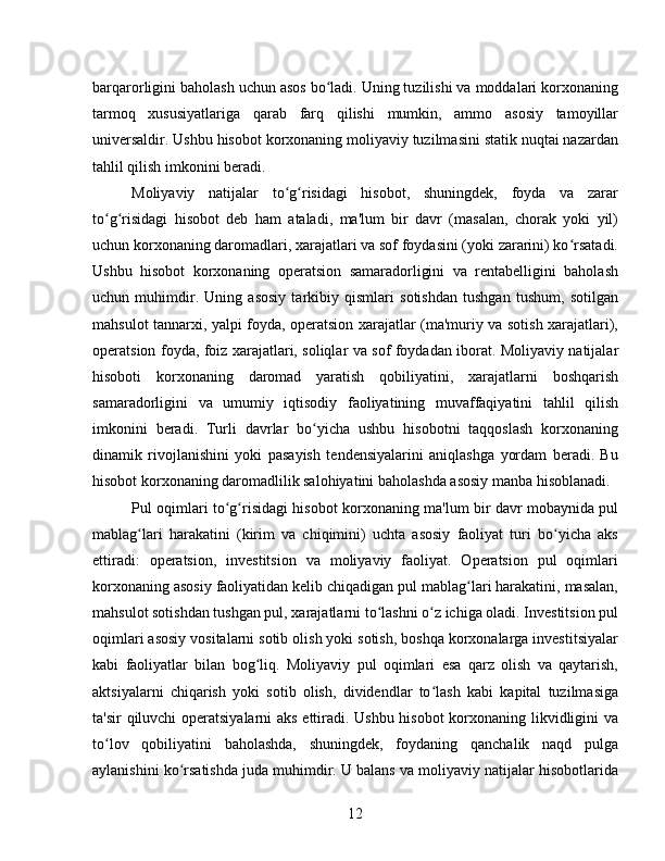 barqarorligini baholash uchun asos bo ladi. Uning tuzilishi va moddalari korxonaningʻ
tarmoq   xususiyatlariga   qarab   farq   qilishi   mumkin,   ammo   asosiy   tamoyillar
universaldir. Ushbu hisobot korxonaning moliyaviy tuzilmasini statik nuqtai nazardan
tahlil qilish imkonini beradi.
Moliyaviy   natijalar   to g risidagi   hisobot,   shuningdek,   foyda   va   zarar	
ʻ ʻ
to g risidagi   hisobot   deb   ham   ataladi,   ma'lum   bir   davr   (masalan,   chorak   yoki   yil)	
ʻ ʻ
uchun korxonaning daromadlari, xarajatlari va sof foydasini (yoki zararini) ko rsatadi.	
ʻ
Ushbu   hisobot   korxonaning   operatsion   samaradorligini   va   rentabelligini   baholash
uchun   muhimdir.   Uning   asosiy   tarkibiy   qismlari   sotishdan   tushgan   tushum,   sotilgan
mahsulot tannarxi, yalpi foyda, operatsion xarajatlar (ma'muriy va sotish xarajatlari),
operatsion foyda, foiz xarajatlari, soliqlar va sof foydadan iborat. Moliyaviy natijalar
hisoboti   korxonaning   daromad   yaratish   qobiliyatini,   xarajatlarni   boshqarish
samaradorligini   va   umumiy   iqtisodiy   faoliyatining   muvaffaqiyatini   tahlil   qilish
imkonini   beradi.   Turli   davrlar   bo yicha   ushbu   hisobotni   taqqoslash   korxonaning	
ʻ
dinamik   rivojlanishini   yoki   pasayish   tendensiyalarini   aniqlashga   yordam   beradi.   Bu
hisobot korxonaning daromadlilik salohiyatini baholashda asosiy manba hisoblanadi.
Pul oqimlari to g risidagi hisobot korxonaning ma'lum bir davr mobaynida pul	
ʻ ʻ
mablag lari   harakatini   (kirim   va   chiqimini)   uchta   asosiy   faoliyat   turi   bo yicha   aks	
ʻ ʻ
ettiradi:   operatsion,   investitsion   va   moliyaviy   faoliyat.   Operatsion   pul   oqimlari
korxonaning asosiy faoliyatidan kelib chiqadigan pul mablag lari harakatini, masalan,	
ʻ
mahsulot sotishdan tushgan pul, xarajatlarni to lashni o z ichiga oladi. Investitsion pul	
ʻ ʻ
oqimlari asosiy vositalarni sotib olish yoki sotish, boshqa korxonalarga investitsiyalar
kabi   faoliyatlar   bilan   bog liq.   Moliyaviy   pul   oqimlari   esa   qarz   olish   va   qaytarish,	
ʻ
aktsiyalarni   chiqarish   yoki   sotib   olish,   dividendlar   to lash   kabi   kapital   tuzilmasiga	
ʻ
ta'sir qiluvchi  operatsiyalarni aks ettiradi. Ushbu hisobot korxonaning likvidligini va
to lov   qobiliyatini   baholashda,   shuningdek,   foydaning   qanchalik   naqd   pulga	
ʻ
aylanishini ko rsatishda juda muhimdir. U balans va moliyaviy natijalar hisobotlarida	
ʻ
12 