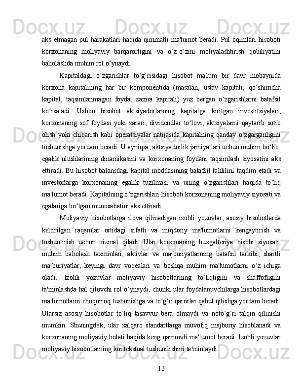 aks   etmagan   pul   harakatlari   haqida   qimmatli   ma'lumot   beradi.  Pul   oqimlari   hisoboti
korxonaning   moliyaviy   barqarorligini   va   o z-o zini   moliyalashtirish   qobiliyatiniʻ ʻ
baholashda muhim rol o ynaydi.	
ʻ
Kapitaldagi   o zgarishlar   to g risidagi   hisobot   ma'lum   bir   davr   mobaynida	
ʻ ʻ ʻ
korxona   kapitalining   har   bir   komponentida   (masalan,   ustav   kapitali,   qo shimcha	
ʻ
kapital,   taqsimlanmagan   foyda,   zaxira   kapitali)   yuz   bergan   o zgarishlarni   batafsil	
ʻ
ko rsatadi.   Ushbu   hisobot   aktsiyadorlarning   kapitalga   kiritgan   investitsiyalari,	
ʻ
korxonaning   sof   foydasi   yoki   zarari,   dividendlar   to lovi,   aktsiyalarni   qaytarib   sotib	
ʻ
olish   yoki   chiqarish   kabi   operatsiyalar   natijasida   kapitalning   qanday   o zgarganligini	
ʻ
tushunishga yordam beradi. U ayniqsa, aktsiyadorlik jamiyatlari uchun muhim bo lib,	
ʻ
egalik   ulushlarining   dinamikasini   va   korxonaning   foydani   taqsimlash   siyosatini   aks
ettiradi. Bu  hisobot  balansdagi  kapital  moddasining batafsil  tahlilini  taqdim  etadi  va
investorlarga   korxonaning   egalik   tuzilmasi   va   uning   o zgarishlari   haqida   to liq	
ʻ ʻ
ma'lumot beradi. Kapitalning o zgarishlari hisoboti korxonaning moliyaviy siyosati va	
ʻ
egalariga bo lgan munosabatini aks ettiradi.	
ʻ
Moliyaviy   hisobotlarga   ilova   qilinadigan   izohli   yozuvlar,   asosiy   hisobotlarda
keltirilgan   raqamlar   ortidagi   sifatli   va   miqdoriy   ma'lumotlarni   kengaytirish   va
tushuntirish   uchun   xizmat   qiladi.   Ular   korxonaning   buxgalteriya   hisobi   siyosati,
muhim   baholash   taxminlari,   aktivlar   va   majburiyatlarning   batafsil   tarkibi,   shartli
majburiyatlar,   keyingi   davr   voqealari   va   boshqa   muhim   ma'lumotlarni   o z   ichiga	
ʻ
oladi.   Izohli   yozuvlar   moliyaviy   hisobotlarning   to liqligini   va   shaffofligini	
ʻ
ta'minlashda hal qiluvchi rol o ynaydi, chunki ular foydalanuvchilarga hisobotlardagi	
ʻ
ma'lumotlarni chuqurroq tushunishga va to g ri qarorlar qabul qilishga yordam beradi.	
ʻ ʻ
Ularsiz   asosiy   hisobotlar   to liq   tasavvur   bera   olmaydi   va   noto g ri   talqin   qilinishi	
ʻ ʻ ʻ
mumkin.   Shuningdek,   ular   xalqaro   standartlarga   muvofiq   majburiy   hisoblanadi   va
korxonaning moliyaviy holati haqida keng qamrovli ma'lumot beradi. Izohli yozuvlar
moliyaviy hisobotlarning kontekstual tushunilishini ta'minlaydi.
13 
