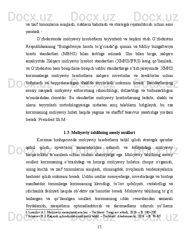 va zaif tomonlarini aniqlash, risklarni baholash va strategik rejalashtirish uchun asos
yaratadi.   6
O zbekistonda   moliyaviy   hisobotlarni   tayyorlash   va   taqdim   etish   O zbekistonʻ ʻ
Respublikasining   "Buxgalteriya   hisobi   to g risida"gi   qonuni   va   Milliy   buxgalteriya	
ʻ ʻ
hisobi   standartlari   (MBHS)   bilan   tartibga   solinadi.   Shu   bilan   birga,   xalqaro
amaliyotda   Xalqaro   moliyaviy   hisobot   standartlari   (XMHS/IFRS)   keng   qo llaniladi,	
ʻ
va O zbekiston ham bosqichma-bosqich ushbu standartlarga o tish jarayonida. XMHS	
ʻ ʻ
korxonalarga   moliyaviy   hisobotlarni   xalqaro   investorlar   va   kreditorlar   uchun
tushunarli   va   taqqoslanadigan   shaklda   tayyorlash   imkonini   beradi.   Standartlarning
asosiy   maqsadi   moliyaviy   axborotning   ishonchliligi,   dolzarbligi   va   tushunarliligini
ta'minlashdan   iboratdir.   Bu   standartlar   moliyaviy   hisobotlarning   tarkibi,   shakli   va
ularni   tayyorlash   metodologiyasiga   nisbatan   aniq   talablarni   belgilaydi,   bu   esa
korxonaning   moliyaviy   holati   haqida   yagona   va   shaffof   tasavvur   yaratishga   yordam
beradi. Prezident Sh.M.   7
1.3. Moliyaviy tahlilning asosiy usullari
Korxona   boshqaruvida   moliyaviy   hisobotlarni   tahlil   qilish   strategik   qarorlar
qabul   qilish,   operatsion   samaradorlikni   oshirish   va   kelajakdagi   moliyaviy
barqarorlikni   ta’minlash   uchun   muhim   ahamiyatga   ega.   Moliyaviy   tahlilning   asosiy
usullari   korxonaning   o‘tmishdagi   va   hozirgi   moliyaviy   holatini   chuqur   o‘rganish,
uning   kuchli   va   zaif   tomonlarini   aniqlash,   shuningdek,   rivojlanish   tendensiyalarini
bashorat qilish imkonini beradi. Ushbu usullar menejerlarga, investorlarga va boshqa
manfaatdor   tomonlarga   korxonaning   likvidligi,   to‘lov   qobiliyati,   rentabelligi   va
ishchanlik   faoliyati   haqida   ob’ektiv   ma’lumotlar   beradi.   Moliyaviy   tahlilning   to‘g‘ri
tanlangan   va   qo‘llanilgan   usullari   korxonaning   ichki   resurslaridan   samarali
foydalanish,   xarajatlarni   optimallashtirish   va   daromadlarni   oshirish   yo‘llarini
6  Ismoilov A.I. Moliyaviy menejment asoslari. – Toshkent: Yangi asr avlodi, 2023. – B. 180–200
7  Jumayev N.J. Raqamli iqtisodiyotda moliyaviy tahlil. – Toshkent: Akademnashr, 2024. – B. 70–85
15 