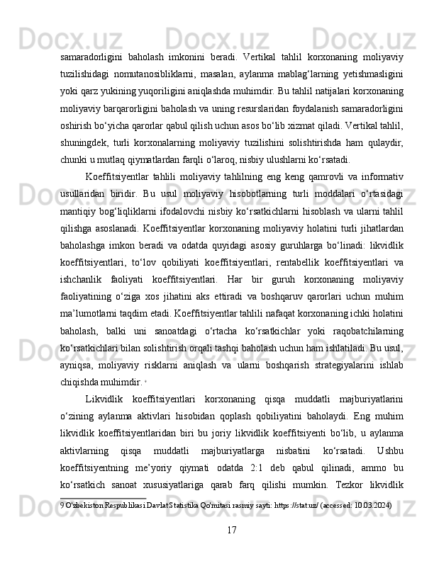 samaradorligini   baholash   imkonini   beradi.   Vertikal   tahlil   korxonaning   moliyaviy
tuzilishidagi   nomutanosibliklarni,   masalan,   aylanma   mablag‘larning   yetishmasligini
yoki qarz yukining yuqoriligini aniqlashda muhimdir. Bu tahlil natijalari korxonaning
moliyaviy barqarorligini baholash va uning resurslaridan foydalanish samaradorligini
oshirish bo‘yicha qarorlar qabul qilish uchun asos bo‘lib xizmat qiladi. Vertikal tahlil,
shuningdek,   turli   korxonalarning   moliyaviy   tuzilishini   solishtirishda   ham   qulaydir,
chunki u mutlaq qiymatlardan farqli o‘laroq, nisbiy ulushlarni ko‘rsatadi.
Koeffitsiyentlar   tahlili   moliyaviy   tahlilning   eng   keng   qamrovli   va   informativ
usullaridan   biridir.   Bu   usul   moliyaviy   hisobotlarning   turli   moddalari   o‘rtasidagi
mantiqiy bog‘liqliklarni  ifodalovchi   nisbiy ko‘rsatkichlarni  hisoblash   va  ularni   tahlil
qilishga   asoslanadi.   Koeffitsiyentlar   korxonaning   moliyaviy   holatini   turli   jihatlardan
baholashga   imkon   beradi   va   odatda   quyidagi   asosiy   guruhlarga   bo‘linadi:   likvidlik
koeffitsiyentlari,   to‘lov   qobiliyati   koeffitsiyentlari,   rentabellik   koeffitsiyentlari   va
ishchanlik   faoliyati   koeffitsiyentlari.   Har   bir   guruh   korxonaning   moliyaviy
faoliyatining   o‘ziga   xos   jihatini   aks   ettiradi   va   boshqaruv   qarorlari   uchun   muhim
ma’lumotlarni taqdim etadi. Koeffitsiyentlar tahlili nafaqat korxonaning ichki holatini
baholash,   balki   uni   sanoatdagi   o‘rtacha   ko‘rsatkichlar   yoki   raqobatchilarning
ko‘rsatkichlari bilan solishtirish orqali tashqi baholash uchun ham ishlatiladi. Bu usul,
ayniqsa,   moliyaviy   risklarni   aniqlash   va   ularni   boshqarish   strategiyalarini   ishlab
chiqishda muhimdir.   9
Likvidlik   koeffitsiyentlari   korxonaning   qisqa   muddatli   majburiyatlarini
o‘zining   aylanma   aktivlari   hisobidan   qoplash   qobiliyatini   baholaydi.   Eng   muhim
likvidlik   koeffitsiyentlaridan   biri   bu   joriy   likvidlik   koeffitsiyenti   bo‘lib,   u   aylanma
aktivlarning   qisqa   muddatli   majburiyatlarga   nisbatini   ko‘rsatadi.   Ushbu
koeffitsiyentning   me’yoriy   qiymati   odatda   2:1   deb   qabul   qilinadi,   ammo   bu
ko‘rsatkich   sanoat   xususiyatlariga   qarab   farq   qilishi   mumkin.   Tezkor   likvidlik
9  O'zbekiston Respublikasi Davlat Statistika Qo'mitasi rasmiy sayti: https://stat.uz/ (accessed: 10.03.2024)
17 