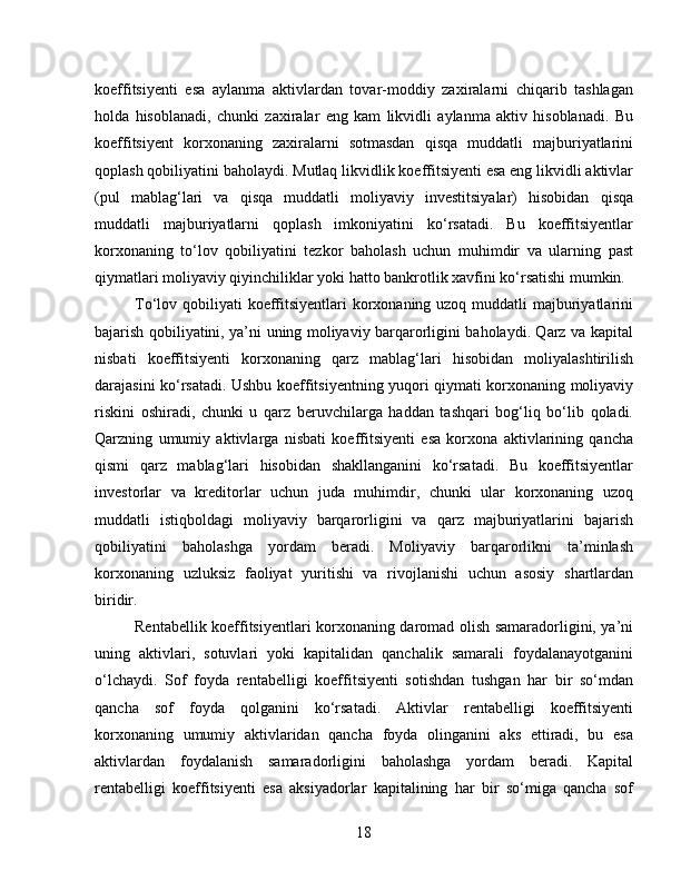 koeffitsiyenti   esa   aylanma   aktivlardan   tovar-moddiy   zaxiralarni   chiqarib   tashlagan
holda   hisoblanadi,   chunki   zaxiralar   eng   kam   likvidli   aylanma   aktiv   hisoblanadi.   Bu
koeffitsiyent   korxonaning   zaxiralarni   sotmasdan   qisqa   muddatli   majburiyatlarini
qoplash qobiliyatini baholaydi. Mutlaq likvidlik koeffitsiyenti esa eng likvidli aktivlar
(pul   mablag‘lari   va   qisqa   muddatli   moliyaviy   investitsiyalar)   hisobidan   qisqa
muddatli   majburiyatlarni   qoplash   imkoniyatini   ko‘rsatadi.   Bu   koeffitsiyentlar
korxonaning   to‘lov   qobiliyatini   tezkor   baholash   uchun   muhimdir   va   ularning   past
qiymatlari moliyaviy qiyinchiliklar yoki hatto bankrotlik xavfini ko‘rsatishi mumkin.
To‘lov qobiliyati  koeffitsiyentlari korxonaning uzoq muddatli majburiyatlarini
bajarish qobiliyatini, ya’ni uning moliyaviy barqarorligini baholaydi. Qarz va kapital
nisbati   koeffitsiyenti   korxonaning   qarz   mablag‘lari   hisobidan   moliyalashtirilish
darajasini ko‘rsatadi. Ushbu koeffitsiyentning yuqori qiymati korxonaning moliyaviy
riskini   oshiradi,   chunki   u   qarz   beruvchilarga   haddan   tashqari   bog‘liq   bo‘lib   qoladi.
Qarzning   umumiy   aktivlarga   nisbati   koeffitsiyenti   esa   korxona   aktivlarining   qancha
qismi   qarz   mablag‘lari   hisobidan   shakllanganini   ko‘rsatadi.   Bu   koeffitsiyentlar
investorlar   va   kreditorlar   uchun   juda   muhimdir,   chunki   ular   korxonaning   uzoq
muddatli   istiqboldagi   moliyaviy   barqarorligini   va   qarz   majburiyatlarini   bajarish
qobiliyatini   baholashga   yordam   beradi.   Moliyaviy   barqarorlikni   ta’minlash
korxonaning   uzluksiz   faoliyat   yuritishi   va   rivojlanishi   uchun   asosiy   shartlardan
biridir.
Rentabellik koeffitsiyentlari korxonaning daromad olish samaradorligini, ya’ni
uning   aktivlari,   sotuvlari   yoki   kapitalidan   qanchalik   samarali   foydalanayotganini
o‘lchaydi.   Sof   foyda   rentabelligi   koeffitsiyenti   sotishdan   tushgan   har   bir   so‘mdan
qancha   sof   foyda   qolganini   ko‘rsatadi.   Aktivlar   rentabelligi   koeffitsiyenti
korxonaning   umumiy   aktivlaridan   qancha   foyda   olinganini   aks   ettiradi,   bu   esa
aktivlardan   foydalanish   samaradorligini   baholashga   yordam   beradi.   Kapital
rentabelligi   koeffitsiyenti   esa   aksiyadorlar   kapitalining   har   bir   so‘miga   qancha   sof
18 