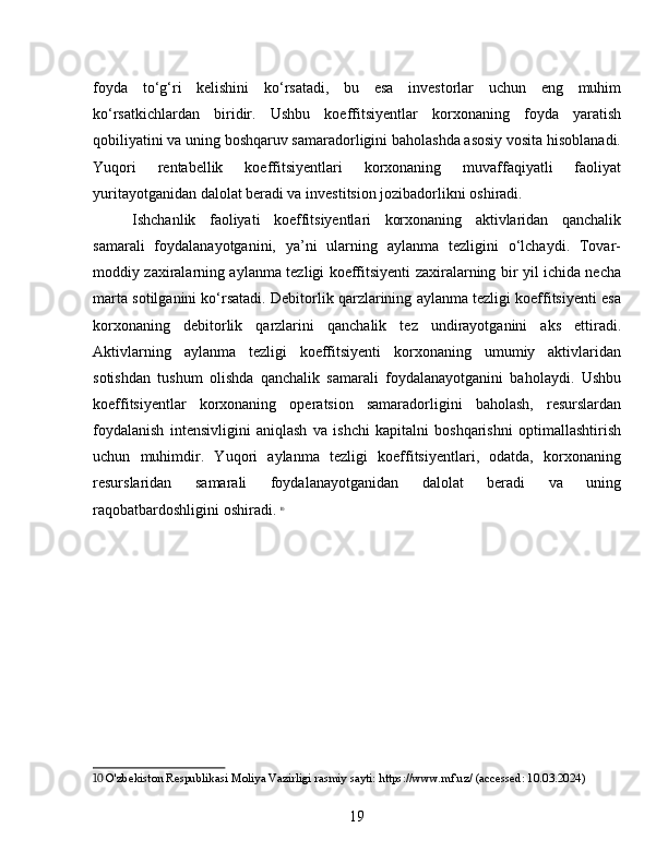 foyda   to‘g‘ri   kelishini   ko‘rsatadi,   bu   esa   investorlar   uchun   eng   muhim
ko‘rsatkichlardan   biridir.   Ushbu   koeffitsiyentlar   korxonaning   foyda   yaratish
qobiliyatini va uning boshqaruv samaradorligini baholashda asosiy vosita hisoblanadi.
Yuqori   rentabellik   koeffitsiyentlari   korxonaning   muvaffaqiyatli   faoliyat
yuritayotganidan dalolat beradi va investitsion jozibadorlikni oshiradi.
Ishchanlik   faoliyati   koeffitsiyentlari   korxonaning   aktivlaridan   qanchalik
samarali   foydalanayotganini,   ya’ni   ularning   aylanma   tezligini   o‘lchaydi.   Tovar-
moddiy zaxiralarning aylanma tezligi koeffitsiyenti zaxiralarning bir yil ichida necha
marta sotilganini ko‘rsatadi. Debitorlik qarzlarining aylanma tezligi koeffitsiyenti esa
korxonaning   debitorlik   qarzlarini   qanchalik   tez   undirayotganini   aks   ettiradi.
Aktivlarning   aylanma   tezligi   koeffitsiyenti   korxonaning   umumiy   aktivlaridan
sotishdan   tushum   olishda   qanchalik   samarali   foydalanayotganini   baholaydi.   Ushbu
koeffitsiyentlar   korxonaning   operatsion   samaradorligini   baholash,   resurslardan
foydalanish   intensivligini   aniqlash   va   ishchi   kapitalni   boshqarishni   optimallashtirish
uchun   muhimdir.   Yuqori   aylanma   tezligi   koeffitsiyentlari,   odatda,   korxonaning
resurslaridan   samarali   foydalanayotganidan   dalolat   beradi   va   uning
raqobatbardoshligini oshiradi.   10
10  O'zbekiston Respublikasi Moliya Vazirligi rasmiy sayti: https://www.mf.uz/ (accessed: 10.03.2024)
19 
