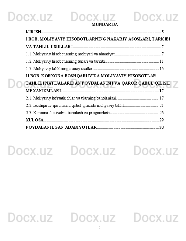 MUNDARIJA
KIRISH ............................................................................................................................................................................ 3
I BOB. MOLIYAVIY HISOBOTLARNING NAZARIY ASOSLARI, TARKIBI 
VA TAHLIL USULLARI ............................................................................................................................... 7
1.1. Moliyaviy hisobotlarning mohiyati va ahamiyati ................................................................. 7
1.2. Moliyaviy hisobotlarning turlari va tarkibi ............................................................................. 11
1.3. Moliyaviy tahlilning asosiy usullari ............................................................................................. 15
II BOB. KORXONA BOSHQARUVIDA MOLIYAVIY HISOBOTLAR 
TAHLILI NATIJALARIDAN FOYDALANISH VA QAROR QABUL QILISH 
MEXANIZMLARI ............................................................................................................................................ 17
2.1. Moliyaviy ko'rsatkichlar va ularning baholanishi .............................................................. 17
2.2. Boshqaruv qarorlarini qabul qilishda moliyaviy tahlil .................................................. 21
2.3. Korxona faoliyatini baholash va prognozlash ...................................................................... 25
XULOSA ..................................................................................................................................................................... 29
FOYDALANILGAN ADABIYOTLAR ......................................................................................... 30
2 