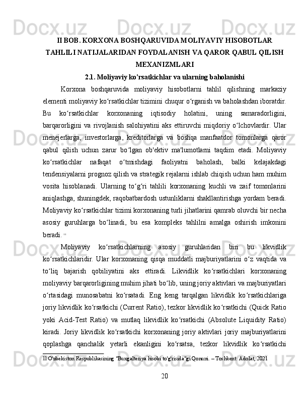 II BOB. KORXONA BOSHQARUVIDA MOLIYAVIY HISOBOTLAR
TAHLILI NATIJALARIDAN FOYDALANISH VA QAROR QABUL QILISH
MEXANIZMLARI
2.1. Moliyaviy ko'rsatkichlar va ularning baholanishi
Korxona   boshqaruvida   moliyaviy   hisobotlarni   tahlil   qilishning   markaziy
elementi moliyaviy ko rsatkichlar tizimini chuqur o rganish va baholashdan iboratdir.ʻ ʻ
Bu   ko rsatkichlar   korxonaning   iqtisodiy   holatini,   uning   samaradorligini,	
ʻ
barqarorligini   va   rivojlanish   salohiyatini   aks   ettiruvchi   miqdoriy   o lchovlardir.   Ular	
ʻ
menejerlarga,   investorlarga,   kreditorlarga   va   boshqa   manfaatdor   tomonlarga   qaror
qabul   qilish   uchun   zarur   bo lgan   ob'ektiv   ma'lumotlarni   taqdim   etadi.   Moliyaviy	
ʻ
ko rsatkichlar   nafaqat   o tmishdagi   faoliyatni   baholash,   balki   kelajakdagi	
ʻ ʻ
tendensiyalarni prognoz qilish va strategik rejalarni ishlab chiqish uchun ham muhim
vosita   hisoblanadi.   Ularning   to g ri   tahlili   korxonaning   kuchli   va   zaif   tomonlarini	
ʻ ʻ
aniqlashga, shuningdek, raqobatbardosh ustunliklarni shakllantirishga yordam beradi.
Moliyaviy ko rsatkichlar tizimi korxonaning turli jihatlarini qamrab oluvchi bir necha	
ʻ
asosiy   guruhlarga   bo linadi,   bu   esa   kompleks   tahlilni   amalga   oshirish   imkonini	
ʻ
beradi.   11
Moliyaviy   ko rsatkichlarning   asosiy   guruhlaridan   biri   bu   likvidlik
ʻ
ko rsatkichlaridir.   Ular   korxonaning   qisqa   muddatli   majburiyatlarini   o z   vaqtida   va	
ʻ ʻ
to liq   bajarish   qobiliyatini   aks   ettiradi.   Likvidlik   ko rsatkichlari   korxonaning
ʻ ʻ
moliyaviy barqarorligining muhim jihati bo lib, uning joriy aktivlari va majburiyatlari	
ʻ
o rtasidagi   munosabatni   ko rsatadi.   Eng   keng   tarqalgan   likvidlik   ko rsatkichlariga	
ʻ ʻ ʻ
joriy likvidlik ko rsatkichi (Current Ratio), tezkor likvidlik ko rsatkichi (Quick Ratio	
ʻ ʻ
yoki   Acid-Test   Ratio)   va   mutlaq   likvidlik   ko rsatkichi   (Absolute   Liquidity   Ratio)	
ʻ
kiradi.   Joriy   likvidlik   ko rsatkichi   korxonaning   joriy   aktivlari   joriy   majburiyatlarini	
ʻ
qoplashga   qanchalik   yetarli   ekanligini   ko rsatsa,   tezkor   likvidlik   ko rsatkichi	
ʻ ʻ
11  O'zbekiston Respublikasining "Buxgalteriya hisobi to'g'risida"gi Qonuni. – Toshkent: Adolat, 2021
20 