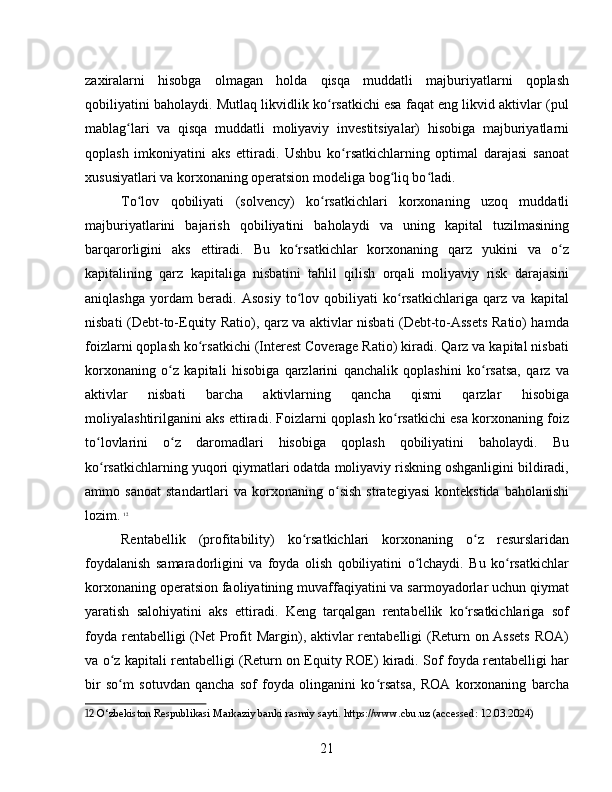 zaxiralarni   hisobga   olmagan   holda   qisqa   muddatli   majburiyatlarni   qoplash
qobiliyatini baholaydi. Mutlaq likvidlik ko rsatkichi esa faqat eng likvid aktivlar (pulʻ
mablag lari   va   qisqa   muddatli   moliyaviy   investitsiyalar)   hisobiga   majburiyatlarni	
ʻ
qoplash   imkoniyatini   aks   ettiradi.   Ushbu   ko rsatkichlarning   optimal   darajasi   sanoat	
ʻ
xususiyatlari va korxonaning operatsion modeliga bog liq bo ladi.	
ʻ ʻ
To lov   qobiliyati   (solvency)   ko rsatkichlari   korxonaning   uzoq   muddatli	
ʻ ʻ
majburiyatlarini   bajarish   qobiliyatini   baholaydi   va   uning   kapital   tuzilmasining
barqarorligini   aks   ettiradi.   Bu   ko rsatkichlar   korxonaning   qarz   yukini   va   o z	
ʻ ʻ
kapitalining   qarz   kapitaliga   nisbatini   tahlil   qilish   orqali   moliyaviy   risk   darajasini
aniqlashga   yordam   beradi.   Asosiy   to lov   qobiliyati   ko rsatkichlariga   qarz   va   kapital
ʻ ʻ
nisbati (Debt-to-Equity Ratio), qarz va aktivlar nisbati (Debt-to-Assets Ratio) hamda
foizlarni qoplash ko rsatkichi (Interest Coverage Ratio) kiradi. Qarz va kapital nisbati	
ʻ
korxonaning   o z   kapitali   hisobiga   qarzlarini   qanchalik   qoplashini   ko rsatsa,   qarz   va	
ʻ ʻ
aktivlar   nisbati   barcha   aktivlarning   qancha   qismi   qarzlar   hisobiga
moliyalashtirilganini aks ettiradi. Foizlarni qoplash ko rsatkichi esa korxonaning foiz	
ʻ
to lovlarini   o z   daromadlari   hisobiga   qoplash   qobiliyatini   baholaydi.   Bu	
ʻ ʻ
ko rsatkichlarning yuqori qiymatlari odatda moliyaviy riskning oshganligini bildiradi,
ʻ
ammo  sanoat   standartlari   va   korxonaning   o sish   strategiyasi   kontekstida   baholanishi	
ʻ
lozim.   12
Rentabellik   (profitability)   ko rsatkichlari   korxonaning   o z   resurslaridan	
ʻ ʻ
foydalanish   samaradorligini   va   foyda   olish   qobiliyatini   o lchaydi.   Bu   ko rsatkichlar	
ʻ ʻ
korxonaning operatsion faoliyatining muvaffaqiyatini va sarmoyadorlar uchun qiymat
yaratish   salohiyatini   aks   ettiradi.   Keng   tarqalgan   rentabellik   ko rsatkichlariga   sof	
ʻ
foyda rentabelligi (Net Profit  Margin), aktivlar rentabelligi (Return on Assets  ROA)
va o z kapitali rentabelligi (Return on Equity ROE) kiradi. Sof foyda rentabelligi har	
ʻ
bir   so m   sotuvdan   qancha   sof   foyda   olinganini   ko rsatsa,   ROA   korxonaning   barcha
ʻ ʻ
12  O‘zbekiston Respublikasi Markaziy banki rasmiy sayti. https://www.cbu.uz (accessed: 12.03.2024)
21 