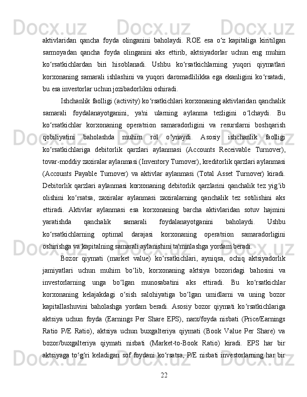 aktivlaridan   qancha   foyda   olinganini   baholaydi.   ROE   esa   o z   kapitaliga   kiritilganʻ
sarmoyadan   qancha   foyda   olinganini   aks   ettirib,   aktsiyadorlar   uchun   eng   muhim
ko rsatkichlardan   biri   hisoblanadi.   Ushbu   ko rsatkichlarning   yuqori   qiymatlari	
ʻ ʻ
korxonaning   samarali   ishlashini   va   yuqori   daromadlilikka   ega   ekanligini   ko rsatadi,	
ʻ
bu esa investorlar uchun jozibadorlikni oshiradi.
Ishchanlik faolligi (activity) ko rsatkichlari korxonaning aktivlaridan qanchalik	
ʻ
samarali   foydalanayotganini,   ya'ni   ularning   aylanma   tezligini   o lchaydi.   Bu	
ʻ
ko rsatkichlar   korxonaning   operatsion   samaradorligini   va   resurslarni   boshqarish	
ʻ
qobiliyatini   baholashda   muhim   rol   o ynaydi.   Asosiy   ishchanlik   faolligi	
ʻ
ko rsatkichlariga   debitorlik   qarzlari   aylanmasi   (Accounts   Receivable   Turnover),	
ʻ
tovar-moddiy zaxiralar aylanmasi (Inventory Turnover), kreditorlik qarzlari aylanmasi
(Accounts   Payable   Turnover)   va   aktivlar   aylanmasi   (Total   Asset   Turnover)   kiradi.
Debitorlik   qarzlari   aylanmasi   korxonaning   debitorlik   qarzlarini   qanchalik   tez   yig ib	
ʻ
olishini   ko rsatsa,   zaxiralar   aylanmasi   zaxiralarning   qanchalik   tez   sotilishini   aks	
ʻ
ettiradi.   Aktivlar   aylanmasi   esa   korxonaning   barcha   aktivlaridan   sotuv   hajmini
yaratishda   qanchalik   samarali   foydalanayotganini   baholaydi.   Ushbu
ko rsatkichlarning   optimal   darajasi   korxonaning   operatsion   samaradorligini	
ʻ
oshirishga va kapitalning samarali aylanishini ta'minlashga yordam beradi.
Bozor   qiymati   (market   value)   ko rsatkichlari,   ayniqsa,   ochiq   aktsiyadorlik	
ʻ
jamiyatlari   uchun   muhim   bo lib,   korxonaning   aktsiya   bozoridagi   bahosini   va	
ʻ
investorlarning   unga   bo lgan   munosabatini   aks   ettiradi.   Bu   ko rsatkichlar	
ʻ ʻ
korxonaning   kelajakdagi   o sish   salohiyatiga   bo lgan   umidlarni   va   uning   bozor
ʻ ʻ
kapitallashuvini   baholashga   yordam   beradi.   Asosiy   bozor   qiymati   ko rsatkichlariga	
ʻ
aktsiya   uchun   foyda   (Earnings   Per   Share   EPS),   narx/foyda   nisbati   (Price/Earnings
Ratio   P/E   Ratio),   aktsiya   uchun   buxgalteriya   qiymati   (Book   Value   Per   Share)   va
bozor/buxgalteriya   qiymati   nisbati   (Market-to-Book   Ratio)   kiradi.   EPS   har   bir
aktsiyaga   to g ri   keladigan   sof   foydani   ko rsatsa,   P/E   nisbati   investorlarning   har   bir	
ʻ ʻ ʻ
22 
