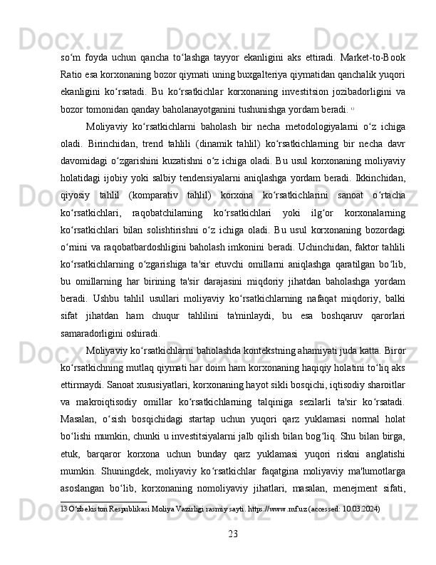 so m   foyda   uchun   qancha   to lashga   tayyor   ekanligini   aks   ettiradi.   Market-to-Bookʻ ʻ
Ratio esa korxonaning bozor qiymati uning buxgalteriya qiymatidan qanchalik yuqori
ekanligini   ko rsatadi.   Bu   ko rsatkichlar   korxonaning   investitsion   jozibadorligini   va	
ʻ ʻ
bozor tomonidan qanday baholanayotganini tushunishga yordam beradi.   13
Moliyaviy   ko rsatkichlarni   baholash   bir   necha   metodologiyalarni   o z   ichiga	
ʻ ʻ
oladi.   Birinchidan,   trend   tahlili   (dinamik   tahlil)   ko rsatkichlarning   bir   necha   davr	
ʻ
davomidagi o zgarishini kuzatishni o z ichiga oladi. Bu usul korxonaning moliyaviy	
ʻ ʻ
holatidagi   ijobiy   yoki   salbiy   tendensiyalarni   aniqlashga   yordam   beradi.   Ikkinchidan,
qiyosiy   tahlil   (komparativ   tahlil)   korxona   ko rsatkichlarini   sanoat   o rtacha	
ʻ ʻ
ko rsatkichlari,   raqobatchilarning   ko rsatkichlari   yoki   ilg or   korxonalarning	
ʻ ʻ ʻ
ko rsatkichlari   bilan   solishtirishni   o z   ichiga   oladi.   Bu   usul   korxonaning   bozordagi
ʻ ʻ
o rnini va raqobatbardoshligini baholash imkonini beradi. Uchinchidan, faktor tahlili
ʻ
ko rsatkichlarning   o zgarishiga   ta'sir   etuvchi   omillarni   aniqlashga   qaratilgan   bo lib,
ʻ ʻ ʻ
bu   omillarning   har   birining   ta'sir   darajasini   miqdoriy   jihatdan   baholashga   yordam
beradi.   Ushbu   tahlil   usullari   moliyaviy   ko rsatkichlarning   nafaqat   miqdoriy,   balki	
ʻ
sifat   jihatdan   ham   chuqur   tahlilini   ta'minlaydi,   bu   esa   boshqaruv   qarorlari
samaradorligini oshiradi.
Moliyaviy ko rsatkichlarni baholashda kontekstning ahamiyati juda katta. Biror	
ʻ
ko rsatkichning mutlaq qiymati har doim ham korxonaning haqiqiy holatini to liq aks	
ʻ ʻ
ettirmaydi. Sanoat xususiyatlari, korxonaning hayot sikli bosqichi, iqtisodiy sharoitlar
va   makroiqtisodiy   omillar   ko rsatkichlarning   talqiniga   sezilarli   ta'sir   ko rsatadi.	
ʻ ʻ
Masalan,   o sish   bosqichidagi   startap   uchun   yuqori   qarz   yuklamasi   normal   holat	
ʻ
bo lishi mumkin, chunki u investitsiyalarni jalb qilish bilan bog liq. Shu bilan birga,	
ʻ ʻ
etuk,   barqaror   korxona   uchun   bunday   qarz   yuklamasi   yuqori   riskni   anglatishi
mumkin.   Shuningdek,   moliyaviy   ko rsatkichlar   faqatgina   moliyaviy   ma'lumotlarga	
ʻ
asoslangan   bo lib,   korxonaning   nomoliyaviy   jihatlari,   masalan,   menejment   sifati,	
ʻ
13  O‘zbekiston Respublikasi Moliya Vazirligi rasmiy sayti. https://www.mf.uz (accessed: 10.03.2024)
23 