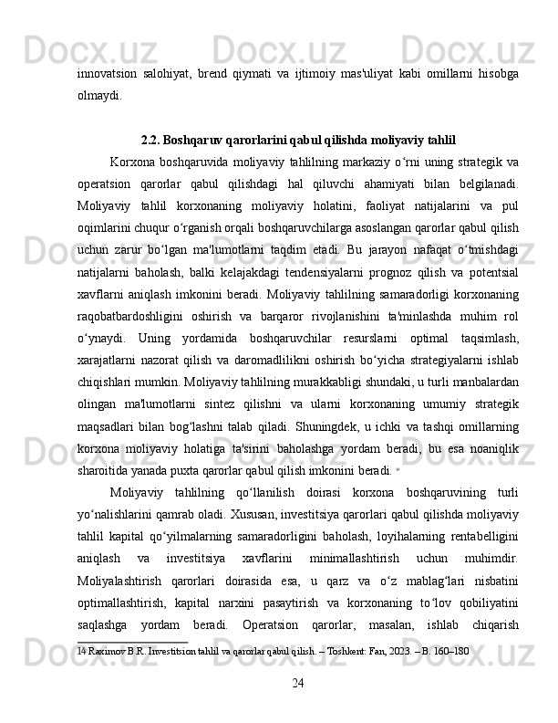 innovatsion   salohiyat,   brend   qiymati   va   ijtimoiy   mas'uliyat   kabi   omillarni   hisobga
olmaydi.
2.2. Boshqaruv qarorlarini qabul qilishda moliyaviy tahlil
Korxona   boshqaruvida   moliyaviy   tahlilning   markaziy   o rni   uning   strategik   vaʻ
operatsion   qarorlar   qabul   qilishdagi   hal   qiluvchi   ahamiyati   bilan   belgilanadi.
Moliyaviy   tahlil   korxonaning   moliyaviy   holatini,   faoliyat   natijalarini   va   pul
oqimlarini chuqur o rganish orqali boshqaruvchilarga asoslangan qarorlar qabul qilish	
ʻ
uchun   zarur   bo lgan   ma'lumotlarni   taqdim   etadi.   Bu   jarayon   nafaqat   o tmishdagi	
ʻ ʻ
natijalarni   baholash,   balki   kelajakdagi   tendensiyalarni   prognoz   qilish   va   potentsial
xavflarni   aniqlash   imkonini   beradi.   Moliyaviy   tahlilning   samaradorligi   korxonaning
raqobatbardoshligini   oshirish   va   barqaror   rivojlanishini   ta'minlashda   muhim   rol
o ynaydi.   Uning   yordamida   boshqaruvchilar   resurslarni   optimal   taqsimlash,	
ʻ
xarajatlarni   nazorat   qilish   va   daromadlilikni   oshirish   bo yicha   strategiyalarni   ishlab	
ʻ
chiqishlari mumkin. Moliyaviy tahlilning murakkabligi shundaki, u turli manbalardan
olingan   ma'lumotlarni   sintez   qilishni   va   ularni   korxonaning   umumiy   strategik
maqsadlari   bilan   bog lashni   talab   qiladi.   Shuningdek,   u   ichki   va   tashqi   omillarning	
ʻ
korxona   moliyaviy   holatiga   ta'sirini   baholashga   yordam   beradi,   bu   esa   noaniqlik
sharoitida yanada puxta qarorlar qabul qilish imkonini beradi.   14
Moliyaviy   tahlilning   qo llanilish   doirasi   korxona   boshqaruvining   turli	
ʻ
yo nalishlarini qamrab oladi. Xususan, investitsiya qarorlari qabul qilishda moliyaviy	
ʻ
tahlil   kapital   qo yilmalarning   samaradorligini   baholash,   loyihalarning   rentabelligini	
ʻ
aniqlash   va   investitsiya   xavflarini   minimallashtirish   uchun   muhimdir.
Moliyalashtirish   qarorlari   doirasida   esa,   u   qarz   va   o z   mablag lari   nisbatini	
ʻ ʻ
optimallashtirish,   kapital   narxini   pasaytirish   va   korxonaning   to lov   qobiliyatini	
ʻ
saqlashga   yordam   beradi.   Operatsion   qarorlar,   masalan,   ishlab   chiqarish
14  Raximov B.R. Investitsion tahlil va qarorlar qabul qilish. – Toshkent: Fan, 2023. – B. 160–180
24 