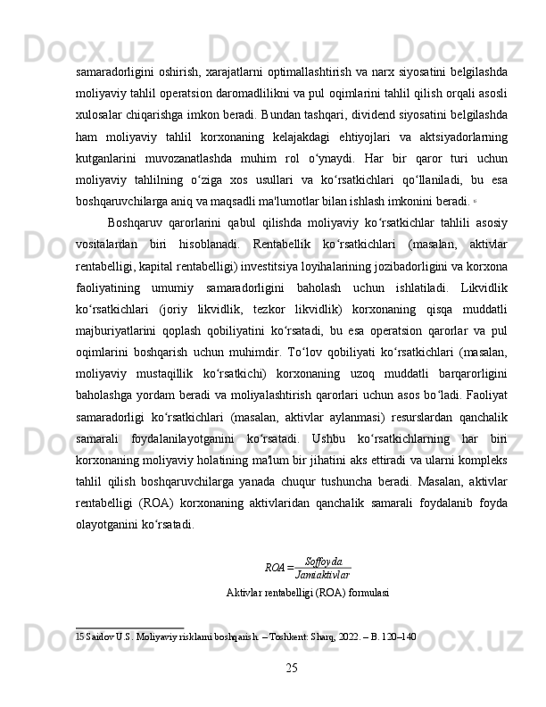 samaradorligini   oshirish,   xarajatlarni   optimallashtirish   va  narx   siyosatini   belgilashda
moliyaviy tahlil operatsion daromadlilikni va pul oqimlarini tahlil qilish orqali asosli
xulosalar chiqarishga imkon beradi. Bundan tashqari, dividend siyosatini belgilashda
ham   moliyaviy   tahlil   korxonaning   kelajakdagi   ehtiyojlari   va   aktsiyadorlarning
kutganlarini   muvozanatlashda   muhim   rol   o ynaydi.   Har   bir   qaror   turi   uchunʻ
moliyaviy   tahlilning   o ziga   xos   usullari   va   ko rsatkichlari   qo llaniladi,   bu   esa	
ʻ ʻ ʻ
boshqaruvchilarga aniq va maqsadli ma'lumotlar bilan ishlash imkonini beradi.   15
Boshqaruv   qarorlarini   qabul   qilishda   moliyaviy   ko rsatkichlar   tahlili   asosiy	
ʻ
vositalardan   biri   hisoblanadi.   Rentabellik   ko rsatkichlari   (masalan,   aktivlar	
ʻ
rentabelligi, kapital rentabelligi) investitsiya loyihalarining jozibadorligini va korxona
faoliyatining   umumiy   samaradorligini   baholash   uchun   ishlatiladi.   Likvidlik
ko rsatkichlari   (joriy   likvidlik,   tezkor   likvidlik)   korxonaning   qisqa   muddatli	
ʻ
majburiyatlarini   qoplash   qobiliyatini   ko rsatadi,   bu   esa   operatsion   qarorlar   va   pul	
ʻ
oqimlarini   boshqarish   uchun   muhimdir.   To lov   qobiliyati   ko rsatkichlari   (masalan,	
ʻ ʻ
moliyaviy   mustaqillik   ko rsatkichi)   korxonaning   uzoq   muddatli   barqarorligini	
ʻ
baholashga  yordam  beradi   va moliyalashtirish  qarorlari   uchun asos   bo ladi.  Faoliyat	
ʻ
samaradorligi   ko rsatkichlari   (masalan,   aktivlar   aylanmasi)   resurslardan   qanchalik	
ʻ
samarali   foydalanilayotganini   ko rsatadi.   Ushbu   ko rsatkichlarning   har   biri	
ʻ ʻ
korxonaning moliyaviy holatining ma'lum bir jihatini aks ettiradi va ularni kompleks
tahlil   qilish   boshqaruvchilarga   yanada   chuqur   tushuncha   beradi.   Masalan,   aktivlar
rentabelligi   (ROA)   korxonaning   aktivlaridan   qanchalik   samarali   foydalanib   foyda
olayotganini ko rsatadi.	
ʻ
ROA = Soffoyda
Jamiaktivlar
Aktivlar rentabelligi (ROA) formulasi
15  Saidov U.S. Moliyaviy risklarni boshqarish. – Toshkent: Sharq, 2022. – B. 120–140
25 