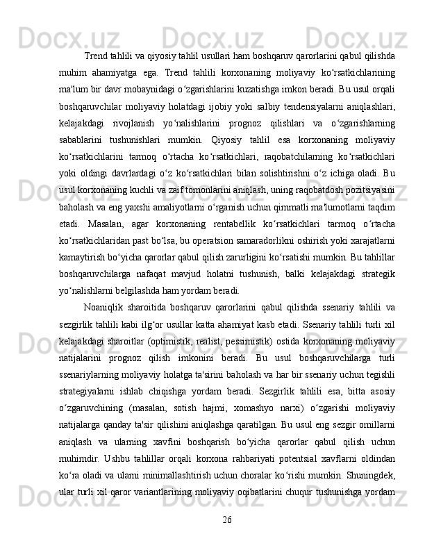 Trend tahlili va qiyosiy tahlil usullari ham boshqaruv qarorlarini qabul qilishda
muhim   ahamiyatga   ega.   Trend   tahlili   korxonaning   moliyaviy   ko rsatkichlariningʻ
ma'lum bir davr mobaynidagi o zgarishlarini kuzatishga imkon beradi. Bu usul orqali	
ʻ
boshqaruvchilar   moliyaviy   holatdagi   ijobiy   yoki   salbiy   tendensiyalarni   aniqlashlari,
kelajakdagi   rivojlanish   yo nalishlarini   prognoz   qilishlari   va   o zgarishlarning	
ʻ ʻ
sabablarini   tushunishlari   mumkin.   Qiyosiy   tahlil   esa   korxonaning   moliyaviy
ko rsatkichlarini   tarmoq   o rtacha   ko rsatkichlari,   raqobatchilarning   ko rsatkichlari	
ʻ ʻ ʻ ʻ
yoki   oldingi   davrlardagi   o z   ko rsatkichlari   bilan   solishtirishni   o z   ichiga   oladi.   Bu	
ʻ ʻ ʻ
usul korxonaning kuchli va zaif tomonlarini aniqlash, uning raqobatdosh pozitsiyasini
baholash va eng yaxshi amaliyotlarni o rganish uchun qimmatli ma'lumotlarni taqdim	
ʻ
etadi.   Masalan,   agar   korxonaning   rentabellik   ko rsatkichlari   tarmoq   o rtacha	
ʻ ʻ
ko rsatkichlaridan past bo lsa, bu operatsion samaradorlikni oshirish yoki xarajatlarni	
ʻ ʻ
kamaytirish bo yicha qarorlar qabul qilish zarurligini ko rsatishi mumkin. Bu tahlillar	
ʻ ʻ
boshqaruvchilarga   nafaqat   mavjud   holatni   tushunish,   balki   kelajakdagi   strategik
yo nalishlarni belgilashda ham yordam beradi.	
ʻ
Noaniqlik   sharoitida   boshqaruv   qarorlarini   qabul   qilishda   ssenariy   tahlili   va
sezgirlik tahlili kabi ilg or usullar katta ahamiyat kasb etadi. Ssenariy tahlili turli xil	
ʻ
kelajakdagi   sharoitlar   (optimistik,   realist,   pessimistik)   ostida   korxonaning   moliyaviy
natijalarini   prognoz   qilish   imkonini   beradi.   Bu   usul   boshqaruvchilarga   turli
ssenariylarning moliyaviy holatga ta'sirini baholash va har bir ssenariy uchun tegishli
strategiyalarni   ishlab   chiqishga   yordam   beradi.   Sezgirlik   tahlili   esa,   bitta   asosiy
o zgaruvchining   (masalan,   sotish   hajmi,   xomashyo   narxi)   o zgarishi   moliyaviy	
ʻ ʻ
natijalarga qanday ta'sir  qilishini  aniqlashga  qaratilgan. Bu usul eng sezgir  omillarni
aniqlash   va   ularning   xavfini   boshqarish   bo yicha   qarorlar   qabul   qilish   uchun	
ʻ
muhimdir.   Ushbu   tahlillar   orqali   korxona   rahbariyati   potentsial   xavflarni   oldindan
ko ra oladi va ularni minimallashtirish uchun choralar ko rishi mumkin. Shuningdek,	
ʻ ʻ
ular turli xil qaror variantlarining moliyaviy oqibatlarini chuqur tushunishga yordam
26 