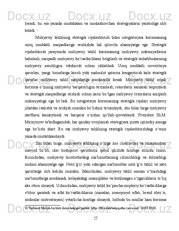 beradi,   bu   esa   yanada   mustahkam   va   moslashuvchan   strategiyalarni   yaratishga   olib
keladi.   16
Moliyaviy   tahlilning   strategik   rejalashtirish   bilan   integratsiyasi   korxonaning
uzoq   muddatli   maqsadlariga   erishishda   hal   qiluvchi   ahamiyatga   ega.   Strategik
rejalashtirish   jarayonida   moliyaviy   tahlil   korxonaning   moliyaviy   imkoniyatlarini
baholash, maqsadli moliyaviy ko rsatkichlarni belgilash va strategik tashabbuslarningʻ
moliyaviy   asosliligini   tekshirish   uchun   ishlatiladi.   Uzoq   muddatli   investitsiya
qarorlari,   yangi   bozorlarga   kirish   yoki   mahsulot   qatorini   kengaytirish   kabi   strategik
qarorlar   moliyaviy   tahlil   natijalariga   asoslanishi   kerak.   Moliyaviy   tahlil   orqali
korxona o zining moliyaviy barqarorligini ta'minlash, resurslarni samarali taqsimlash	
ʻ
va strategik maqsadlarga erishish uchun zarur bo lgan moliyaviy resurslarni aniqlash	
ʻ
imkoniyatiga   ega   bo ladi.   Bu   integratsiya   korxonaning   strategik   rejalari   moliyaviy	
ʻ
jihatdan realistik va erishish mumkin bo lishini ta'minlaydi, shu bilan birga moliyaviy	
ʻ
xavflarni   kamaytiradi   va   barqaror   o sishni   qo llab-quvvatlaydi.   Prezident   Sh.M.
ʻ ʻ
Mirziyoyev ta'kidlaganidek, har qanday rivojlanish strategiyasi puxta iqtisodiy asosga
ega   bo lishi   shart.   Bu   esa   moliyaviy   tahlilning   strategik   rejalashtirishdagi   o rnini	
ʻ ʻ
yanada mustahkamlaydi.
Shu   bilan   birga,   moliyaviy   tahlilning   o ziga   xos   cheklovlari   va   muammolari	
ʻ
mavjud   bo lib,   ular   boshqaruv   qarorlarini   qabul   qilishda   hisobga   olinishi   lozim.	
ʻ
Birinchidan,   moliyaviy   hisobotlardagi   ma'lumotlarning   ishonchliligi   va   dolzarbligi
muhim  ahamiyatga ega. Noto g ri  yoki  eskirgan ma'lumotlar  noto g ri  tahlil  va  xato	
ʻ ʻ ʻ ʻ
qarorlarga   olib   kelishi   mumkin.   Ikkinchidan,   moliyaviy   tahlil   asosan   o tmishdagi	
ʻ
ma'lumotlarga asoslanadi, kelajakdagi noaniqliklar va kutilmagan o zgarishlarni to liq	
ʻ ʻ
aks ettira olmaydi. Uchinchidan, moliyaviy tahlil ko pincha miqdoriy ko rsatkichlarga	
ʻ ʻ
e'tibor   qaratadi   va   sifat   ko rsatkichlarini   (masalan,   menejment   sifati,   brend   obro si,	
ʻ ʻ
xodimlar motivatsiyasi) yetarlicha hisobga olmaydi, holbuki bu omillar ham korxona
16  Toshkent Moliya Instituti ilmiy-tadqiqot portali: https://tfi.uz/uz/tadqiqotlar (accessed: 10.03.2024)
27 