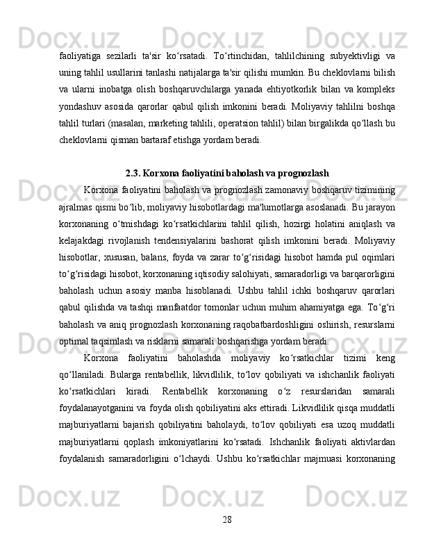 faoliyatiga   sezilarli   ta'sir   ko rsatadi.   To rtinchidan,   tahlilchining   subyektivligi   vaʻ ʻ
uning tahlil usullarini tanlashi natijalarga ta'sir qilishi mumkin. Bu cheklovlarni bilish
va   ularni   inobatga   olish   boshqaruvchilarga   yanada   ehtiyotkorlik   bilan   va   kompleks
yondashuv   asosida   qarorlar   qabul   qilish   imkonini   beradi.   Moliyaviy   tahlilni   boshqa
tahlil turlari (masalan, marketing tahlili, operatsion tahlil) bilan birgalikda qo llash bu	
ʻ
cheklovlarni qisman bartaraf etishga yordam beradi.
2.3. Korxona faoliyatini baholash va prognozlash
Korxona faoliyatini baholash va prognozlash zamonaviy boshqaruv tizimining
ajralmas qismi bo lib, moliyaviy hisobotlardagi ma'lumotlarga asoslanadi. Bu jarayon	
ʻ
korxonaning   o tmishdagi   ko rsatkichlarini   tahlil   qilish,   hozirgi   holatini   aniqlash   va	
ʻ ʻ
kelajakdagi   rivojlanish   tendensiyalarini   bashorat   qilish   imkonini   beradi.   Moliyaviy
hisobotlar,  xususan,   balans,   foyda  va   zarar   to g risidagi   hisobot   hamda  pul   oqimlari	
ʻ ʻ
to g risidagi hisobot, korxonaning iqtisodiy salohiyati, samaradorligi va barqarorligini	
ʻ ʻ
baholash   uchun   asosiy   manba   hisoblanadi.   Ushbu   tahlil   ichki   boshqaruv   qarorlari
qabul qilishda va tashqi manfaatdor tomonlar uchun muhim ahamiyatga ega. To g ri	
ʻ ʻ
baholash   va   aniq  prognozlash   korxonaning  raqobatbardoshligini   oshirish,   resurslarni
optimal taqsimlash va risklarni samarali boshqarishga yordam beradi.
Korxona   faoliyatini   baholashda   moliyaviy   ko rsatkichlar   tizimi   keng	
ʻ
qo llaniladi.   Bularga   rentabellik,   likvidlilik,   to lov   qobiliyati   va   ishchanlik   faoliyati	
ʻ ʻ
ko rsatkichlari   kiradi.   Rentabellik   korxonaning   o z   resurslaridan   samarali
ʻ ʻ
foydalanayotganini va foyda olish qobiliyatini aks ettiradi. Likvidlilik qisqa muddatli
majburiyatlarni   bajarish   qobiliyatini   baholaydi,   to lov   qobiliyati   esa   uzoq   muddatli	
ʻ
majburiyatlarni   qoplash   imkoniyatlarini   ko rsatadi.   Ishchanlik   faoliyati   aktivlardan	
ʻ
foydalanish   samaradorligini   o lchaydi.   Ushbu   ko rsatkichlar   majmuasi   korxonaning	
ʻ ʻ
28 