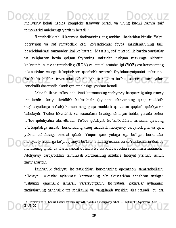 moliyaviy   holati   haqida   kompleks   tasavvur   beradi   va   uning   kuchli   hamda   zaif
tomonlarini aniqlashga yordam beradi.   17
Rentabellik tahlili korxona faoliyatining eng muhim jihatlaridan biridir. Yalpi,
operatsion   va   sof   rentabellik   kabi   ko rsatkichlar   foyda   shakllanishining   turliʻ
bosqichlaridagi   samaradorlikni   ko rsatadi.   Masalan,   sof   rentabellik   barcha   xarajatlar	
ʻ
va   soliqlardan   keyin   qolgan   foydaning   sotishdan   tushgan   tushumga   nisbatini
ko rsatadi. Aktivlar rentabelligi (ROA) va kapital rentabelligi (ROE) esa korxonaning	
ʻ
o z   aktivlari   va   egalik   kapitalidan   qanchalik   samarali   foydalanayotganini   ko rsatadi.
ʻ ʻ
Bu   ko rsatkichlar   investorlar   uchun   ayniqsa   muhim   bo lib,   ularning   sarmoyalari	
ʻ ʻ
qanchalik daromadli ekanligini aniqlashga yordam beradi.
Likvidlilik va  to lov  qobiliyati  korxonaning moliyaviy  barqarorligining  asosiy	
ʻ
omillaridir.   Joriy   likvidlilik   ko rsatkichi   (aylanma   aktivlarning   qisqa   muddatli	
ʻ
majburiyatlarga   nisbati)   korxonaning   qisqa   muddatli   qarzlarini   qoplash   qobiliyatini
baholaydi.   Tezkor   likvidlilik   esa   zaxiralarni   hisobga   olmagan   holda,   yanada   tezkor
to lov   qobiliyatini   aks   ettiradi.   To lov   qobiliyati   ko rsatkichlari,   masalan,   qarzning	
ʻ ʻ ʻ
o z   kapitaliga   nisbati,   korxonaning   uzoq   muddatli   moliyaviy   barqarorligini   va   qarz
ʻ
yukini   baholashga   xizmat   qiladi.   Yuqori   qarz   yukiga   ega   bo lgan   korxonalar	
ʻ
moliyaviy risklarga ko proq moyil bo ladi. Shuning uchun, bu ko rsatkichlarni doimiy	
ʻ ʻ ʻ
monitoring qilish va ularni sanoat o rtacha ko rsatkichlari bilan solishtirish muhimdir.	
ʻ ʻ
Moliyaviy   barqarorlikni   ta'minlash   korxonaning   uzluksiz   faoliyat   yuritishi   uchun
zarur shartdir.
Ishchanlik   faoliyati   ko rsatkichlari   korxonaning   operatsion   samaradorligini	
ʻ
o lchaydi.   Aktivlar   aylanmasi   korxonaning   o z   aktivlaridan   sotishdan   tushgan	
ʻ ʻ
tushumni   qanchalik   samarali   yaratayotganini   ko rsatadi.   Zaxiralar   aylanmasi	
ʻ
zaxiralarning   qanchalik   tez   sotilishini   va   yangilanib   turishini   aks   ettiradi,   bu   esa
17  Tursunov M.T. Kichik biznes va xususiy tadbirkorlikda moliyaviy tahlil. – Toshkent: O'qituvchi, 2024. – 
B. 55–70
29 